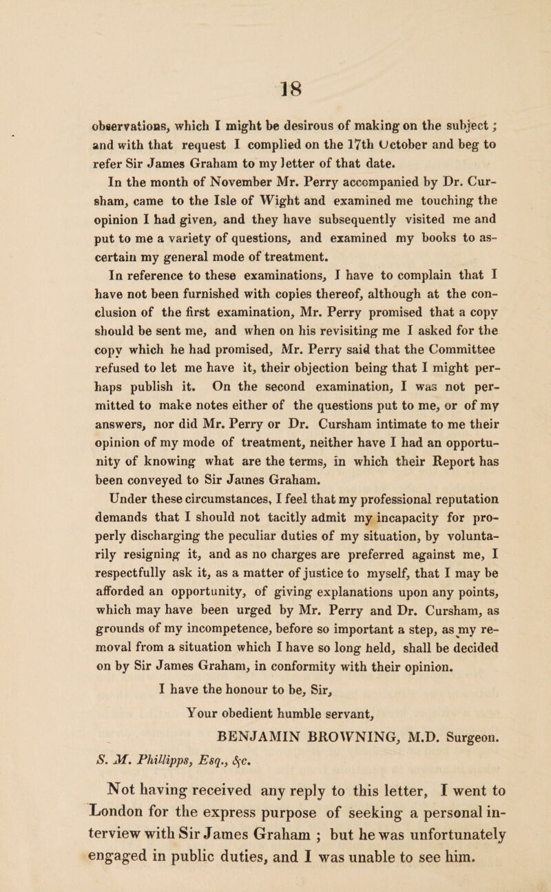 observations, which I might be desirous of making on the subject; and with that request I complied on the 17th Uctober and beg to refer Sir James Graham to my letter of that date. In the month of November Mr. Perry accompanied by Dr. Cur- sham, came to the Isle of Wight and examined me touching the opinion I had given, and they have subsequently visited me and put to me a variety of questions, and examined my books to as¬ certain my general mode of treatment. In reference to these examinations, I have to complain that I have not been furnished with copies thereof, although at the con¬ clusion of the first examination, Mr. Perry promised that a copy should be sent me, and when on his revisiting me I asked for the copy which he had promised, Mr. Perry said that the Committee refused to let me have it, their objection being that I might per¬ haps publish it. On the second examination, I was not per¬ mitted to make notes either of the questions put to me, or of my answers, nor did Mr. Perry or Dr. Cursham intimate to me their opinion of my mode of treatment, neither have I had an opportu¬ nity of knowing what are the terms, in which their Report has been conveyed to Sir James Graham. Under these circumstances, I feel that my professional reputation demands that I should not tacitly admit my incapacity for pro¬ perly discharging the peculiar duties of my situation, by volunta¬ rily resigning it, and as no charges are preferred against me, I respectfully ask it, as a matter of justice to myself, that I may be afforded an opportunity, of giving explanations upon any points, which may have been urged by Mr. Perry and Dr. Cursham, as grounds of my incompetence, before so important a step, as my re¬ moval from a situation which I have so long held, shall be decided on by Sir James Graham, in conformity with their opinion. I have the honour to be. Sir, Your obedient humble servant, BENJAMIN BROWNING, M.D. Surgeon. S. M. Phillipps, Esq., §c. Not having received any reply to this letter, I went to London for the express purpose of seeking a personal in¬ terview with Sir James Graham ; but he was unfortunately engaged in public duties, and I was unable to see him.