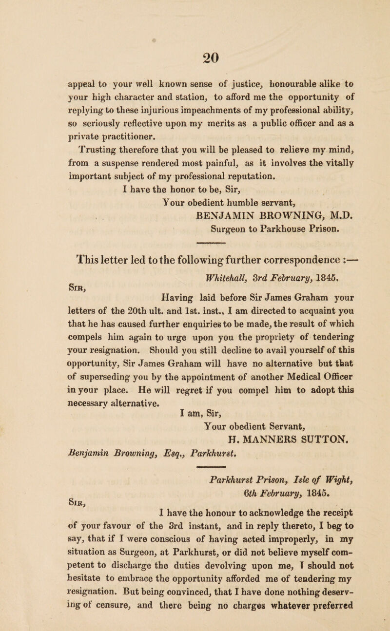 appeal to your well known sense of justice, honourable alike to your high character and station, to afford me the opportunity of repljdngto these injurious impeachments of my professional ability, so seriously reflective upon my merits as a public officer and as a private practitioner. Trusting therefore that you will be pleased to relieve my mind, from a suspense rendered most painful, as it involves the vitally important subject of my professional reputation. I have the honor to be, Sir, Your obedient humble servant, BENJAMIN BROWNING, M.D. Surgeon to Parkhouse Prison. This letter led to the following further correspondence Sir, Whitehall, 3rd February, 1845, Having laid before Sir James Graham your letters of the 20th ult. and 1st. inst., I am directed to acquaint you that he has caused further enquiries to be made, the result of which compels him again to urge upon you the propriety of tendering your resignation. Should you still decline to avail yourself of this opportunity, Sir James Graham will have no alternative but that of superseding you by the appointment of another Medical Officer in your place. He will regret if you compel him to adopt this necessary alternative. I am, Sir, Your obedient Servant, H. MANNERS SUTTON. Benjamin Browning, Esq., Parkhurst. Sir, Parkhurst Prison, Isle of Wight} 6th February, 1845. I have the honour to acknowledge the receipt of your favour of the 3rd instant, and in reply thereto, I beg to say, that if I were conscious of having acted improperly, in my situation as Surgeon, at Parkhurst, or did not believe myself com¬ petent to discharge the duties devolving upon me, I should not hesitate to embrace the opportunity afforded me of tendering my resignation. But being convinced, that I have done nothing deserv¬ ing of censure, and there being no charges whatever preferred