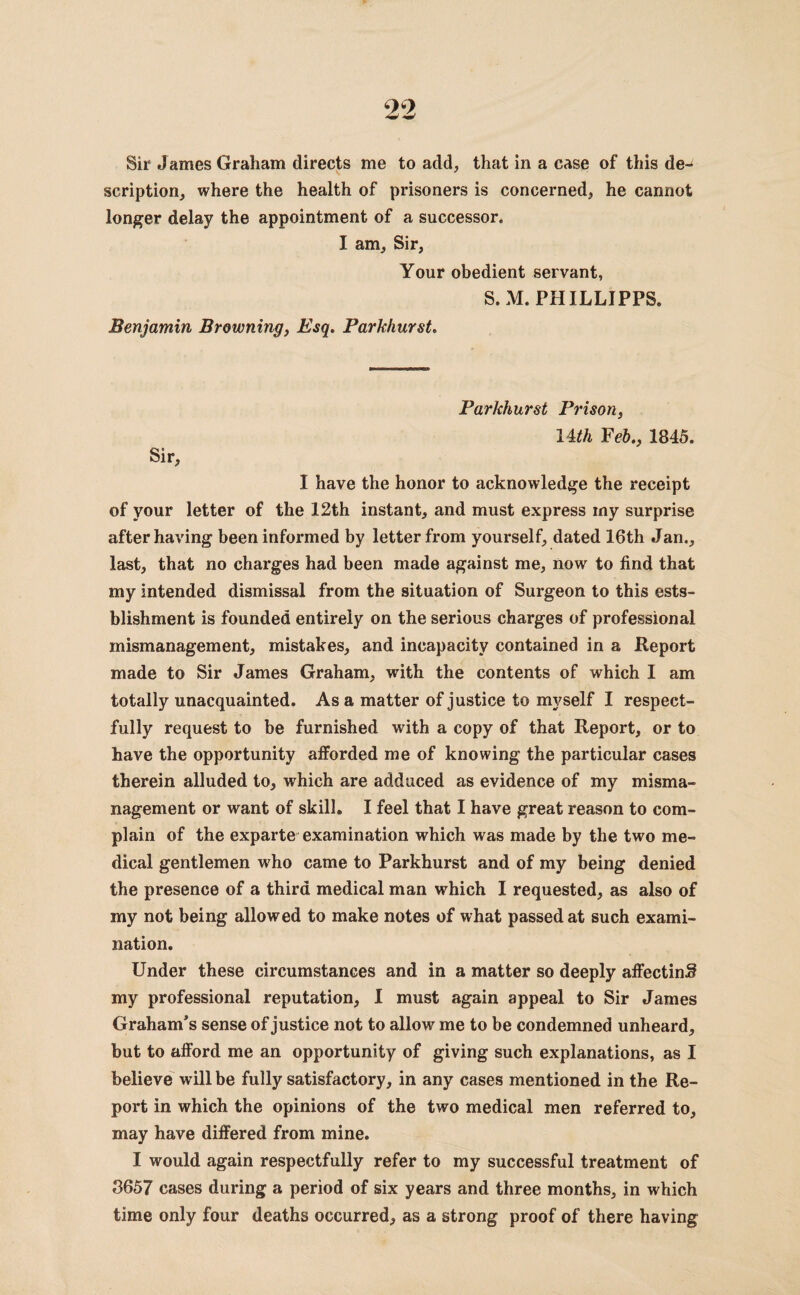 Sir James Graham directs me to add, that in a case of this de¬ scription, where the health of prisoners is concerned, he cannot longer delay the appointment of a successor. I am. Sir, Your obedient servant, S.M. PHILLIPPS. Benjamin Browning, Esq. Parkhurst. Parkhurst Prison, lUh Feb., 1845. Sir, I have the honor to acknowledge the receipt of your letter of the 12th instant, and must express my surprise after having been informed by letter from yourself, dated 16th Jan., last, that no charges had been made against me, now to find that my intended dismissal from the situation of Surgeon to this ests- blishment is founded entirely on the serious charges of professional mismanagement, mistakes, and incapacity contained in a Report made to Sir James Graham, with the contents of which I am totally unacquainted. As a matter of justice to myself I respect¬ fully request to be furnished with a copy of that Report, or to have the opportunity afforded me of knowing the particular cases therein alluded to, which are adduced as evidence of my misma¬ nagement or want of skill. I feel that I have great reason to com¬ plain of the exparte examination which was made by the two me¬ dical gentlemen wdio came to Parkhurst and of my being denied the presence of a third medical man which I requested, as also of my not being allowed to make notes of what passed at such exami¬ nation. Under these circumstances and in a matter so deeply affecting my professional reputation, I must again appeal to Sir James Graham’s sense of justice not to allow me to be condemned unheard, but to afford me an opportunity of giving such explanations, as I believe will be fully satisfactory, in any cases mentioned in the Re¬ port in which the opinions of the two medical men referred to, may have differed from mine. I would again respectfully refer to my successful treatment of 3657 cases during a period of six years and three months, in which time only four deaths occurred, as a strong proof of there having