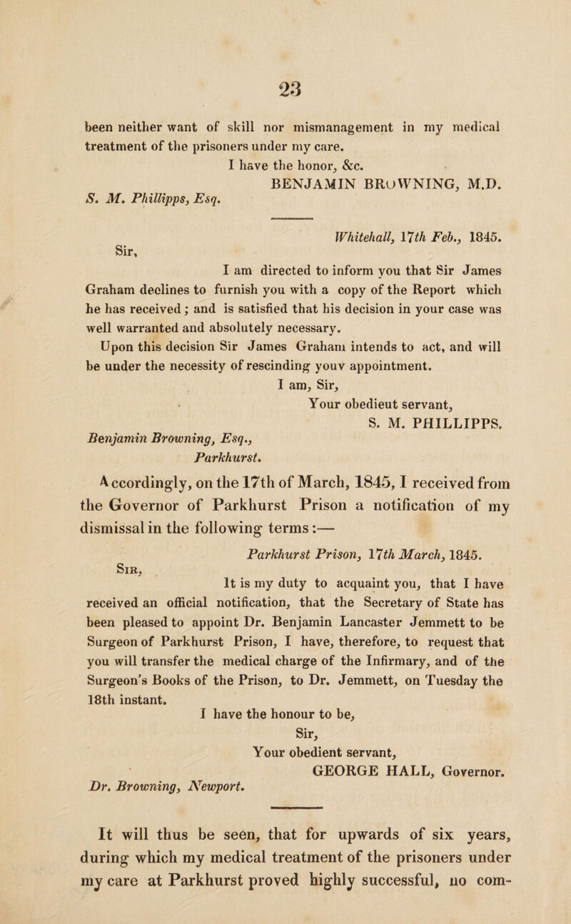 been neither want of skill nor mismanagement in my medical treatment of the prisoners under my care. I have the honor, &c. BENJAMIN BROWNING, M.D. S. M. Phillipps, Esq. Whitehall, 17th Feb., 1845. Sir, I am directed to inform you that Sir James Graham declines to furnish you with a copy of the Report which he has received; and is satisfied that his decision in your case was well warranted and absolutely necessary. Upon this decision Sir James Graham intends to act, and will be under the necessity of rescinding youv appointment. I am, Sir, Your obedieut servant, S. M. PHILLIPPS. Benjamin Browning, Esq., Parkhurst. A ccordingly, on the 17th of March, 1845,1 received from the Governor of Parkhurst Prison a notification of my dismissal in the following terms:— Parkhurst Prison, 17th March, 1845. Sir, It is my duty to acquaint you, that I have received an official notification, that the Secretary of State has been pleased to appoint Dr. Benjamin Lancaster Jemmett to be Surgeon of Parkhurst Prison, I have, therefore, to request that you will transfer the medical charge of the Infirmary, and of the Surgeon’s Books of the Prison, to Dr. Jemmett, on Tuesday the 18th instant. I have the honour to be. Sir, Your obedient servant, GEORGE HALL, Governor. Dr. Browning, Newport. It will thus be seen, that for upwards of six years, during which my medical treatment of the prisoners under my care at Parkhurst proved highly successful, no com-