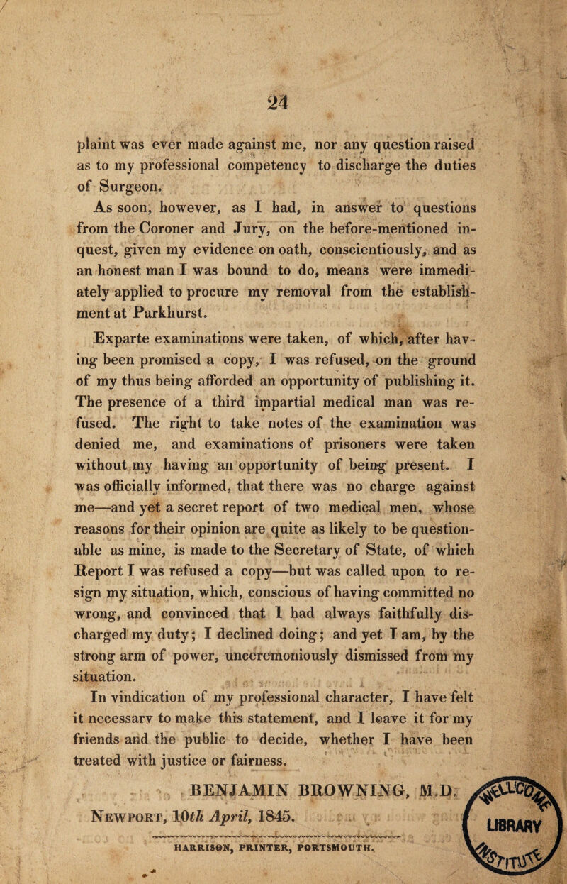 / plaint was ever made against me, nor any question raised as to my professional competency to discharge the duties of Surgeon. As soon, however, as I had, in answer to questions from the Coroner and Jury, on the before-mentioned in¬ quest, given my evidence on oath, conscientiously, and as an honest man I was bound to do, means were immedi¬ ately applied to procure my removal from the establish¬ ment at Parkhurst. Exparte examinations were taken, of which, after hav ¬ ing been promised a copy, I was refused, on the ground of my thus being afforded an opportunity of publishing it. The presence of a third impartial medical man was re¬ fused. The right to take notes of the examination was denied me, and examinations of prisoners were taken without my having an opportunity of being present. I was officially informed, that there was no charge against me—and yet a secret report of two medical men, whose reasons for their opinion are quite as likely to be question¬ able as mine, is made to the Secretary of State, of which Report I was refused a copy—but was called upon to re¬ sign my situation, which, conscious of having committed no wrong, and convinced that 1 had always faithfully dis¬ charged my duty; I declined doing; and yet I am, by the strong arm of power, unceremoniously dismissed from my situation. In vindication of my professional character, I have felt it necessarv to make this statement, and I leave it for my friends and the public to decide, whether I have been treated with justice or fairness. BENJAMIN BROWNING, M.D. Newport, 10th April, 1845. HARRISON, PRINTER, PORTSMOUTH. LIBRARY