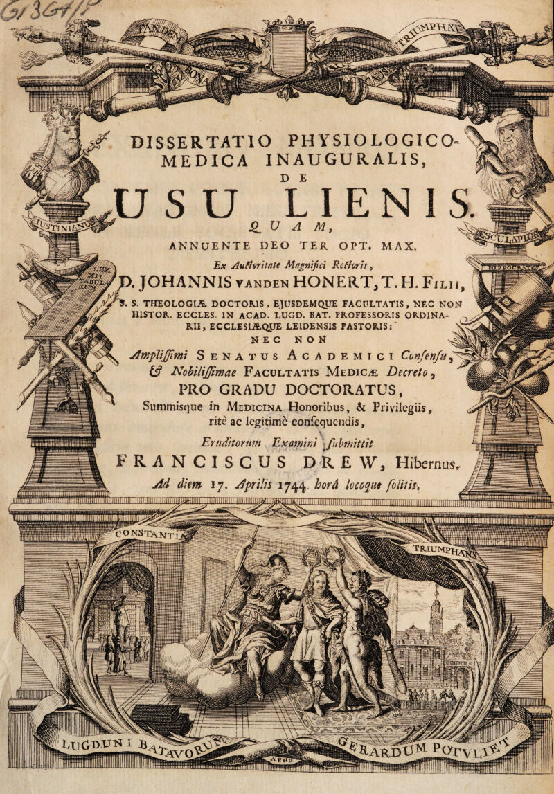 MtnieI ANNUENTE DEO TER OPT. MAX. Ex AufloritaU Magnifici Rc floris, p. JOHANNIS vanden HONERT,T. H. Filu, Tfc S. THEOLOGIA DOCTOR1S , EJUSDEMQUE FACULTATIS, NEC NON HISTOR. ECCLES. IN ACAD. LUGD. BAT. PROFESSORIS ORDINA¬ RII , ECCLESIAQUE LEIDENSIS PASTORIS:” X NEC NON ^ AmpliJJimi Senatus Academici Confenfu & Nobilijfimae Facultatis Medica Decreto, PRO GRADU DOCTORATUS, Sunimisque in Medicina Honoribus, & Privilegiis, rite ac legitimi confequendis, * Eruditorum Examini \fubmittit FRANCISCUS DREW, Hibernus. Ad diem 17, Aprilis 1744. hora locoque folii is t CONSTANTI l!<U £fi-ARDtIM POTvxT^ iiiiinHijp! iiniumtimHiMiiHMUMVi iilliiiiBRI