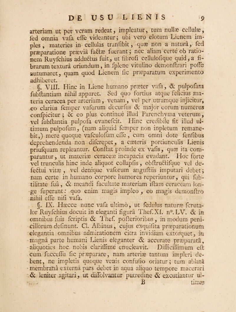 arteriam ut per veram redeat, impleatur, tum nullae cellulae, fed omnia vafa effe videantur; ubi vero elotum Lienem im¬ ples , materies in cellulas trarifibit, quae non a natura, fed praeparatione praevia fa&ae fuerant; nec aliam certe ob ratio¬ nem Ruyfchius addu&us fuit, ut fibrofi cellulofique quid, a fi¬ brarum textura oriundum, in fplene vitulino demonftrari pofle autumaret, quam quod Lienem fic praeparatum experimento adhiberet. §. VIII. Hinc in Liene humano praeter vafa, & pulpofam fubflantiam nihil apparet. Sed quo fortius atque felicius ma¬ teria ceracea per arteriam, venam, ve! per utramque injicitur, eo clarius femper vaforum decurfus & major eorum numerus confpicitur ; 6c eo plus continue illud Parenchyma veterum, vel fubfiantia pulpofa evanefeit. Hinc credibile fit illud ul¬ timum pulpofum, (nam aliquid femper non impletum remane¬ bit,) mere quoque vafculofum elle , cum omni dote fenfibus deprehendenda non diferepet, a eseteris portiunculis Lienis priufquam repleantur. Confiat proinde ex vafis, qute ita com¬ parantur , ut materiae ceraceae incapacia evadant. Hoc forte vel trunculis hinc inde aliquot collapfis, obftruclifque vel de- fefilui vitae , vel denique vaforum anguftiis imputari debet; nam certe inhumano corpore humores reperiuntur, qui fub- tilitate fua, & meandi facultate materiam ifiam ceraceam lon¬ ge fuperant: quo enim magis impleo, eo magis demonftro nihil effe nifi vafa, §. IX. Hsecce nunc vafa ultimo, ut fedulus naturae feruta- 3or Ruyfchius docuit in eleganti figura Thef.XI. n°. LV. & in omnibus fuis feriptis & Thef. pofterioribus, in mocium peni¬ cillorum definunt. Cl. Albinus, cujus exquifita praeparationum elegantia omnibus admirationem citra invidiam extorquet, iri magna parte humani Lienis eleganter & accurate praeparata, aliquoties hoc nobis claritfime enucleavit. Difficillimum eft cum fucceffu fic praeparare, nam arteriae tantum impleri de¬ bent, ne impletis quoque venis confinio oriatur; tum ablata membrana externa pars debet in aqua aliquo tempore macerari & leniter agitari, ut diiTolvantur putredine &. excudantur ui- . . B tinwe