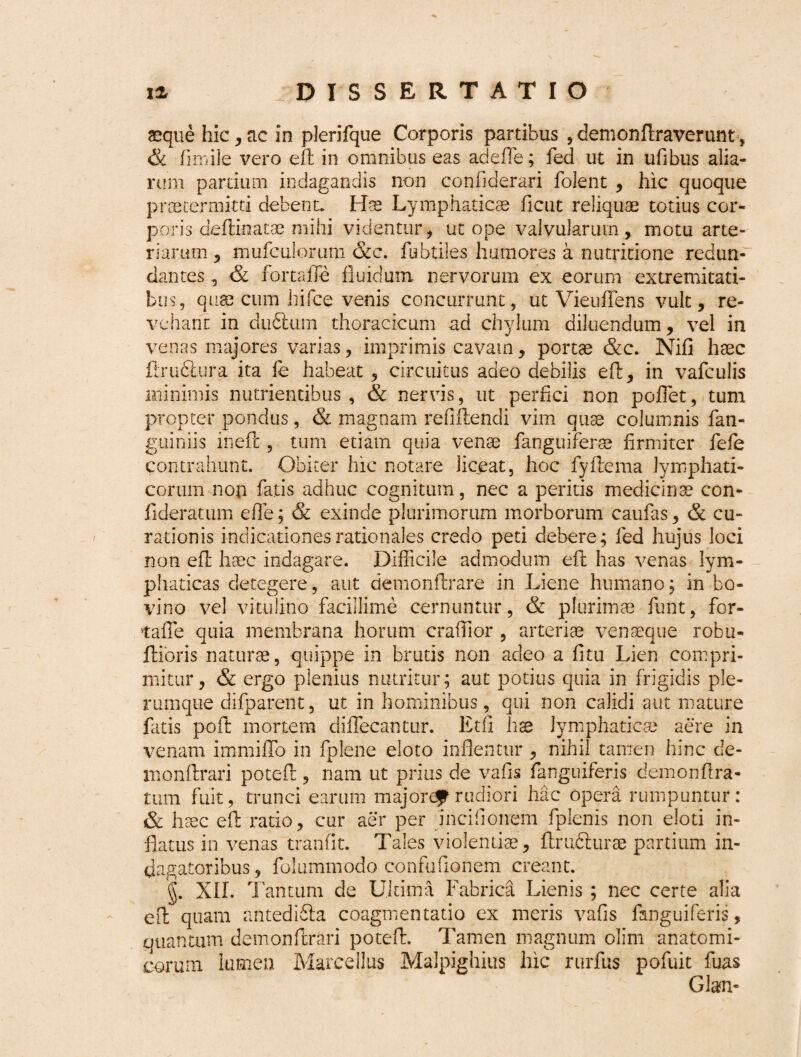 aeque hic,ac in plerifque Corporis partibus ,demonftraverunt, & fi mile vero eft in omnibus eas adeffe; fed ut in ufibus alia- rum pardum indagandis non confiderari folent , hic quoque praetermitti debent. Hae Lymphaticae ficut reliquae totius cor¬ poris deftinatae mihi videntur, ut ope valvularum, motu arte¬ riarum , mufculorum &c. fubtiles humores a nutritione redun¬ dantes , & fortaffe fluidum nervorum ex eorum extremitati¬ bus, quae cum hifce venis concurrunt, ut Vieuflens vult, re¬ vehant in dudtum thoracicum ad chylum diluendum, vel in venas majores varias, imprimis cavam, portae &c. Nifi haec iiructura ita le habeat , circuitus adeo debilis eft, in vafculis minimis nutrientibus, & nervis, ut perfici non pofiet, tum propter pondus, & magnam refiftendi vim quae columnis fan- guiniis inefc, tum etiam quia venae fanguiferae firmiter fefie contrahunt. Obiter hic notare liceat, hoc fyftema lymphati¬ corum non fiatis adhuc cognitum, nec a peritis medicinae con- fideratum effie; & exinde plurimorum morborum caufias, & cu¬ rationis indicationes rationales credo peti debere; fied hujus loci non eft haec indagare. Difficile admodum eft has venas lym¬ phaticas detegere, aut demonffirare in Liene humano; in bo- vino vel vitulino facillime cernuntur, & plurimae fiunt, for- tafie quia membrana horum crafiior , arteriae venseque robu- ftibris naturae, quippe in brutis non adeo a fitu Lien compri¬ mitur, & ergo plenius nutritur; aut potius quia in frigidis ple¬ rumque difiparent, ut in hominibus, qui non calidi aut mature fatis pofit mortem dififiecantur. Etfi hae lymphaticae aere in venam immiflo in fiplene eloto inflentur , nihil tamen hinc de- monftrari poteft, nam ut prius de vafis fanguiferis demonftra- tum fuit, trunci earum majorcf1 rudiori hac opera rumpuntur: & haec eft ratio, cur aer per incifionem fplenis non eloti in¬ flatus in venas tranfit. Tales violentiae, ftrudturae partium in¬ dagatoribus, folummodo confuflonem creant. g. XII. Tantum de Ultima Fabrica Lienis ; nec certe alia eft quam antediSia coagmentatio ex meris vafis fanguiferis, quantum demonftrari poteft. Tamen magnum olim anatomi¬ corum lumen Marcellus Malpighius hic rurfus pofuit fuas Glan-