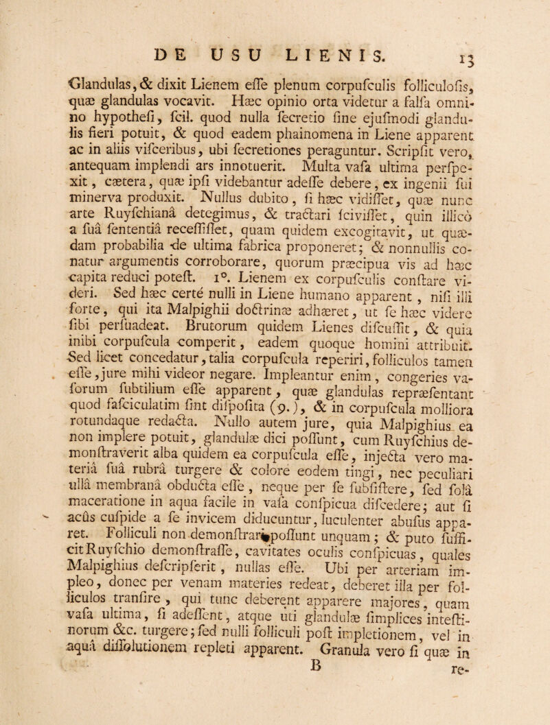 Glandulas,& dixit Lienem efie plenum corpufculis folliculofis, quae glandulas vocavit. Haec opinio orta videtur a falfa omni¬ no hypothefi, fcil. quod nulla fecretio fine ejufmodi glandu¬ lis fieri potuit, & quod eadem phainomena in Liene apparent, ac in aliis vifceribus, ubi fecretiones peraguntur. Scripfit vero, antequam implendi ars innotuerit. Multa vafa ultima perfpe- xit, caetera, quae ipfi videbantur adede debere, ex ingenii fui xninerva produxit. Nullus dubito, fi hsec vidi fiet, quae nunc arte^Ruyfchiana detegimus, & tra&ari fciviflet, quin illico a fua fententia recefilfiet, quam quidem excogitavit, ut quae¬ dam probabilia «de ultima fabrica proponeret; & nonnullis co¬ natur argumentis corroborare, quorum praecipua vis ad haec capita reduci potefl. i°. Lienem ex corpufculis conflare vi¬ deri. Sed haec certe nulli in Liene humano apparent , nifi illi forte, qui ita Maipighii doSrinae adhaeret, ut fe haec videre fibi perfuadeat. Brutorum quidem Lienes difcufiit, & quia inibi corpufcula comperit, eadem quoque homini attribuit. Sed licet concedatur, talia corpufcula reperiri, folliculos tamen file, jure mihi videor negare. Impleantur enim, congeries va- forum fubtilium efie apparent, quae glandulas repraefentant quod fafciculadm fuit difpofita (9.), & in corpufcula molliora rotundaque reda&a. Nullo autem jure, quia Maipighius ea non implere potuit, glandulae dici poflbnt, cum Ruyfchius de- monftiavent alba quidem ea corpufcula efie, mjedla vero ma¬ teria fua rubra turgere & colore eodem tingi, nec peculiari ulla membrana obdu&a efie , neque per fe fubfifiere, fed fola maceratione in aqua facile in vafa conlpicua difcedere; aut fi acus cufpide a fe invicem diducuntur, luculenter abtifus appa¬ ret. Folliculi non demonfh*arj*pofiunt unquam ; & puto fuffi- citRuyfchio demonftrafle, cavitates oculis confpicuas, quales Maipighius defcripferit, nullas efie. Ubi per arteriam im¬ pleo, donec per venam materies redeat, deberet illa per fol¬ liculos tianfire , qui tunc decerent apparere majores, quam vafa ultima, fi audient, atque uti glandulse fimplices mtefli- norum &c. tuigere;fed nulli folliculi pofi impletionem, vel in aqua difiblutionem repleti apparent. Granula vero fi qute in