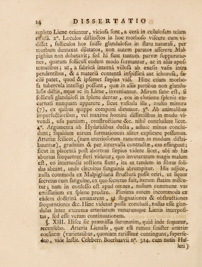 repleto Liene oriuntur viciofa funt, a cera in cellulofam telam effufa. 20. Loculos diflindios in. hoc morbofo viicere cum vir diflet , folliculos hos fuiffe glandulofos in flatu naturali, per morbum duntaxat dilatatos, non autem paratos aflerere Mal- pighius non dubetavit; fed hi funt tantum parvae fuppuratia- nes, quarum folliculi eodem modo formantur, ac in aliis apof- tematibus; ut y a fabrica interna villofa ab exelis vafis intra pendentibus, & a materia contenta infpiffata aut ichorofa, fa¬ cile patet, quod & ipfemet faepips vidi. Hinc etiam morbc- fa tubercula intelligi pofilint, quae in aliis partibus non glandii- lofis didtis , aeque ac in Liene,, inveniuntur. Mirum fane efl, fi folliculi glandulofi in fplene dentur , eos in elotione fplenis ex- carnati nunquam apparere , flcut vafcula illa , multo minora (7), ex quibus quippe componi dicuntur. 30. Ab animalibus imperfedlioribus, vel maxime homini diffimilibus in modo vi¬ vendi , ufu partium, conflrudtione &c. nihil concludere licet. 40. Argumenta ab Hydatidibus dudla , adhuc minus conclu¬ dunt; fiquidem earum formationem aliter explicare, poffumus.- Arteriae fcilicet, (nam arterioforum ramorum in modum diflri- buuntuft*)., gradatim & per intervalla contradite, eas effingunt; ficut in placenta pofl abortum fepius videre licet, ubi ab his abortus frequenter fieri videtur; quo inveteratum magis malum efl, eo internodia ardliora fiunt, ita ut tandem in fibras foli- das abeant, unde circuitus f anguinis abrumpitur. His adjice, nulla commoda ex Malpighiana flrudlura pofTe oriri, ut liquor fecretus cum fanguine, ex quofecretus fuit, iterum flatim mifce- tur; nam in confeffo efl apud omnes, nullum commune vas emiffarium ex fplene prodire. Plurima autem incommoda ex eadem dodirini emanarent, ut flagnationes & obflrudliones frequentiores &c. Hinc videtur pofTe concludi, nullas efle glan¬ dulas inter extrema arteriarum venarumque Lienis interpoli- tas, fed efTe veram continuationem. §. XIII. Hifce fic praemifhs fummatim, quid inde fequatur,. recenfebo. Arteria Lienalis , quae efl ramus fimfler arteriae coeliacae (varietatibus, quoniam rariffime contingunt, fuperfe- deo, vide Inftfc. Cejpberr, Boerhaavii n°. 314. cum notis Hal-
