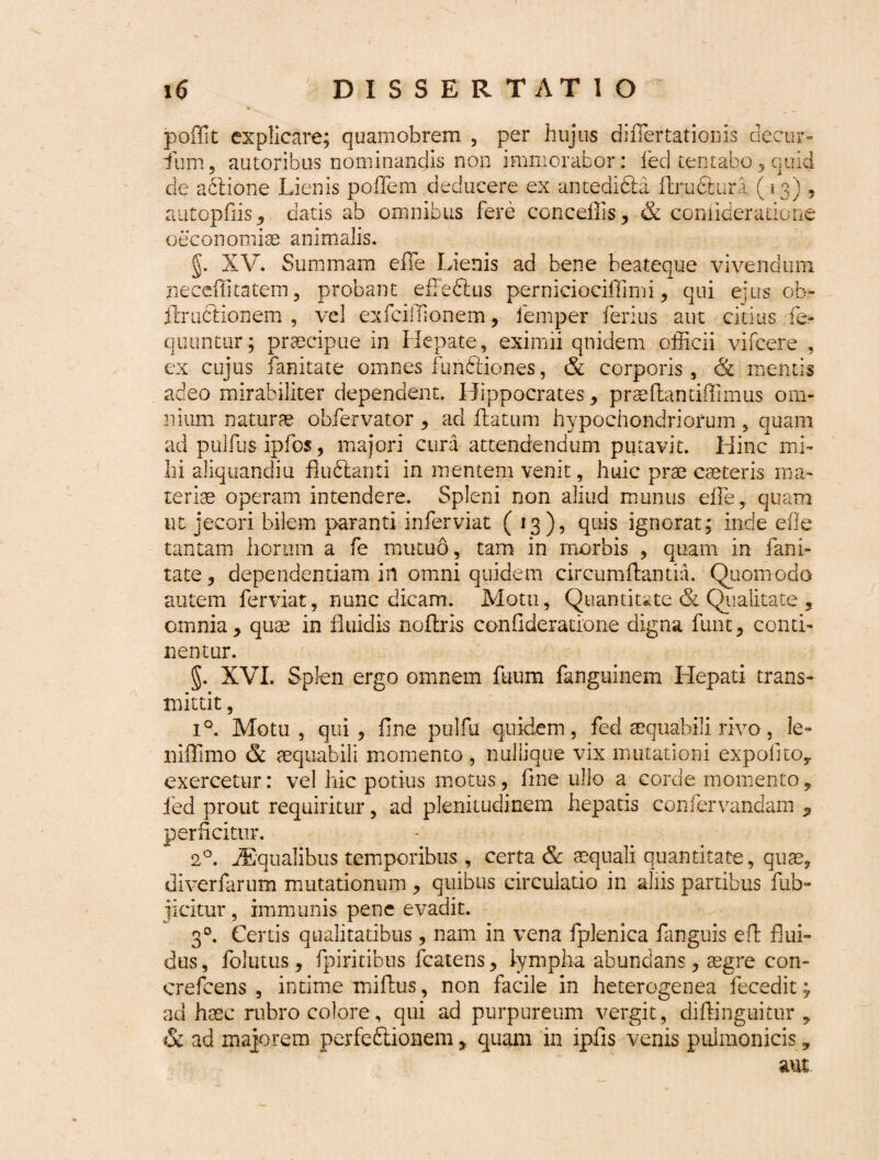 poffit explicare; quamobrem , per hujus diflertationis decur¬ sum, autoribus nominandis non immorabor: feci tentabo, quid de abtione Lienis pofTem deducere ex antedi&a flru&ura (13) , autopfhs, datis ab omnibus fere conceffis, & comideradone oeconomiae animalis. §. XV. Summam eile Lienis ad bene beateque vivendum neceflkatem , probant efFedlus perniciociffimi, qui eius ob- ftruCtionem , vel exfciffionem, lemper ferius aut citius fe- quuntur; praecipue in Hepate, eximii quidem officii vifcere , ex cujus fanitate omnes funftiones, & corporis, & mentis adeo mirabiliter dependent. Hippocrates, praeflantiffimus om¬ nium naturae obfervator , ad flatum hypochondriorum , quam ad pulfusipfos, majori cura attendendum putavit. Hinc mi¬ hi aliqnandiu fluftanti in mentem venit, huic prae caeteris ma¬ teriae operam intendere. Spleni non aliud munus eile, quam ut jecori bilem paranti inferviat (13), quis ignorat; inde efle tantam horum a fe mutuo, tam in morbis , quam in fani¬ tate, dependentiam in omni quidem circumflantia. Quomodo autem ferviat, nunc dicam. Motu, Quantitate & Qualitate , omnia, quae in fluidis noflris conGderatlone digna funt, conti¬ nentur. g. XVI. Splen ergo omnem fuum fanguinem Hepati trans¬ mittit , i°. Motu , qui, fine pulfu quidem, fed aequabili rivo, le¬ ni flimo & aequabili momento , nullique vix mutationi expolito,, exercetur: vel hic potius motus, fine ullo a corde momento, fed prout requiritur, ad plenitudinem hepatis confervandam perficitur. 2°. dEqualibus temporibus, certa & aequali quantitate, quae, diverfarum mutationum , quibus circulatio in aliis partibus fub- jicitur, immunis pene evadit. 30. Certis qualitatibus, nam in vena fplenica fanguis efl flui¬ dus , folutus, fpiritibus fcatens, lympha abundans, aegre con- crefcens , intime miflus, non facile in heterogenea fecedit; ad haec rubro colore, qui ad purpureum vergit, diftinguitur , & ad majorem perfeftionem, quam in ipfis venis pulmonicis, aut