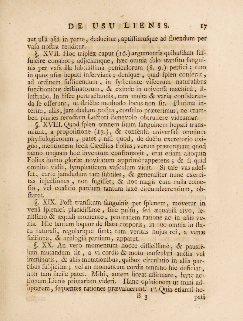 aut ulla alia in parte, deducitur, aptiffimufque ad fluendum per vafa no Ara redditur. g. XVII. Hoc triplex caput (i6.) argumentis quibufdam fuf- fulcire conabor; adjiciamque, haec omnia folo tranfitu fangui- nis per vafa illa fubciliffima penicillorum (8. 9.) perfici ; tum in quos ufus hepati infer viant; denique , quid fplen conferat, ad ordinem fuftinendum , in fyAemate vifcerum naturalibus fundlionibus deAinatorum , & exinde in univerfa machina, il- luArabo. In hifce pertradlandis 5 tam multa & varia confideran- da fe offerunt, ut Ariciae methodo locus non fit. Plurima in- terim, aliis, jam dudum pofita , confulto praeterimus, ne cram¬ ben pluries recoblam Leclori Benevolo obtrudere videamur. g. XVIII. Quod fplen omnem fuum fanguinem hepati trans¬ mittat, a propofitione (13.), & confenfu univerfali omnium phyfiologicorum , patet; nifi quod, de dudlu excretorio exi¬ guo , mentionem fecit Caecilius Politis; verum praeterquam quod nemo unquam hoc inventum confirmavit , erat etiam alioquin Folius homo gloriae novitatum apprime‘appetens ; & fi quid omnino vidit, lymphaticum vafculum vidit. Si tale vas adef- fet, certe jamdudum tam fubtiles, & generaliter nunc exerci¬ tas injedliones , non fugiffet; & hoc magis cum nulla cohae- fio , vel coalitio partium tantum laxe circumhaerentium, ob- flaret. g. XIX. PoA tranfitum fanguinis per fplen em, movetur in vena fplenica pladdiflime , fine pulfu, fed aequabili rivo, le¬ ni ffimo & aequali momento, pro eadem ratione ac in aliis ve¬ nis. Hic tantum loquor de Aatu corporis, in quo omnia in fla¬ tu naturali, regularique funt; tum veritas hujus rei, a venae feclione, & analogia partium, apparet, g. XX. An vero momentum hocce difficillime, & pauxil¬ lum mutandum fit , a vi cordis & motu mufculari auclis vei imminutis, & aliis mutationibus,quibus circulatio in aliis par¬ tibus fubjicitur; vel an momentum cordis omnino hic deficiat, non tam facile patet. Mihi, autem liceat affirmare, hanc ac¬ tionem Lienis primariam videri. Hanc opinionem ut mihi ad¬ optarem, fequentes rationes praevaluerunt. i°. Quia etiamfi he- B 3 pati