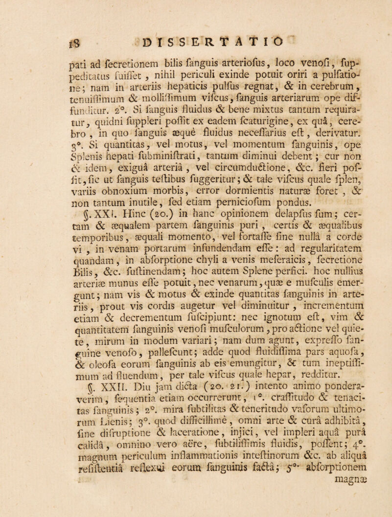 pati ad fecretionem bilis fangais arteriofus, loco venofi, Cup¬ pedi catus fuiffet , nihil periculi exinde potuit oriri a pullatio¬ ne; nam in arteriis hepaticis pullus regnat, & in cerebrum, tenuiffimum & mollifitmum vifcus, fanguis arteriarum ope dif¬ funditur. 2°. Si fanguis fluidus & bene mixtus tantum requira¬ tur, quidni fuppleri poffit ex eadem fcaturigine, ex qua, cere¬ bro , in quo fanguis aeque fluidus neceflarius efl, derivatur. 3°. Si quantitas, vel motus, vel momentum fanguinis, ope Splenis hepati fubmimftrati, tantum diminui debent; cur non idem, exigua arteria , vel circumduftione, &c. fieri pof¬ fit, fic ut fanguis teflibus fuggeritur;& tale vifcus quale fplen, variis obnoxium morbis, error dormientis naturae foret , & non tantum inutile, fed etiam perniciofum pondus. g. XXL Hinc (20.) in hanc opinionem delapfus fum; cer¬ tam & aequalem partem fanguinis puri , certis & aequalibus temporibus, aequali momento, vel fortafle fine nulla a corde vi , in venam portarum infundendam efle: ad regularitatem quahdam, in abforptione chyli a venis meferaicis, fecretione Bilis, &c. fuftinendam; hoc autem Splene perfici, hoc nullius arteriae munus efle potuit,nec venarum,quae e mufculis emer¬ gunt; nam vis & motus & exinde quantitas fanguinis in arte¬ riis , prout vis cordis augetur vel diminuitur , incrementum etiam & decrementum fufcipiunt: nec ignotum effc, vim & quantitatem fanguinis venofi mufculorum ,proa6iione vel quie¬ te , mirum in modum variari; nam dum agunt, expreflfo fan- €;uine venofo, palleleunt; adde quod fluidiffima pars aquofa, & oleofa eorum fanguinis ab eis emungitur, Sc tum ineptifli- mum ad fluendum, per tale vifcus quale hepar, redditur. §. XXII. Diu jam dick (20. 21.) intento animo pondera¬ verim , fequentia etiam occurrerunt, * °. craflltudo <& tenaci¬ tas fanguinis; 20. mira fubtilitas & teneritudo vaforum ultimo¬ rum Lienis; 30. quod difficillime, omni arte & cura adhibita fine difruptione & laceratione, injici, vel impleri aqua pur calida, omnino vero aere, fubtiliflimis fluidis, polTent; 4°. magnum periculum inflammationis inteflinorum &c. ab aliqua refiftentil reflexui eorum fanguinis fa£la; $°- abforptionem • magnas