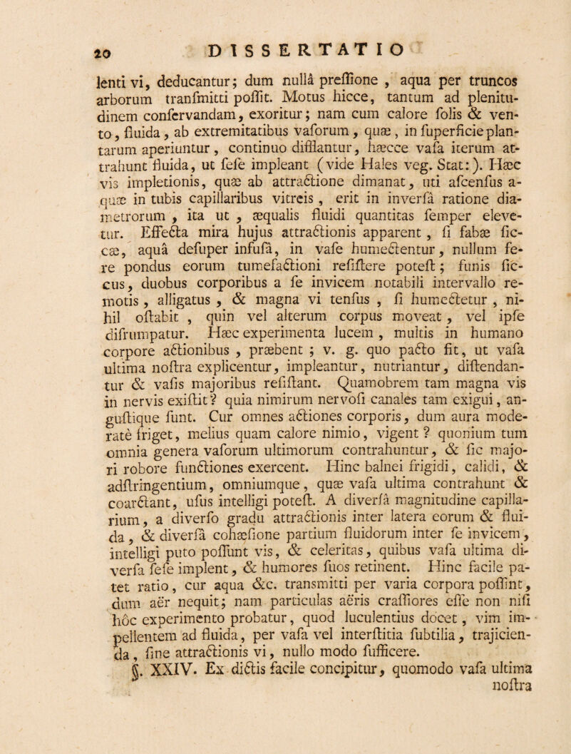 10 lenti vi, deducantur; dum nulla preffione , aqua per truncos arborum tranfmitti poffit. Motus hicce, tantum ad plenitu¬ dinem confcrvandam, exoritur; nam cum calore folis & ven¬ to-, fluida, ab extremitatibus vaforum, quae , in fuperficieplan- tarum aperiuntur, continuo difflantur, haecce vafa iterum at¬ trahunt fluida, ut fele impleant (vide Hales veg. Stat:). Haec vis impletionis, quae ab attradlione dimanat, uti afcenfus a- qnx in tubis capillaribus vitreis, erit in inverfa ratione dia¬ metrorum , ita uc , aequalis fluidi quantitas femper eleve¬ tur. Effledba mira hujus attra&ionis apparent , fi fabae fic¬ ose, aqua defuper infufa, in vafe humeclentur, nullum fe¬ re pondus eorum tumefadlioni re fi Aere potell; funis fic- cus, duobus corporibus a fe invicem notabili intervallo re¬ motis , alligatus , & magna vi tenfus , fi humeSetur , ni¬ hil oftabit , quin vel alterum corpus moveat, vel ipfe difrumpatur. Haec experimenta lucem , multis in humano corpore adtionibus , praebent ; v. g. quo padto fit, ut vafa ultima noflra explicentur, impleantur, nutriantur, diftendan- tur & vafis majoribus refiflant. Quamobrem tam magna vis in nervis exiflit? quia nimirum nervofi canales tam exigui, an- guflique funt. Cur omnes adliones corporis, dum aura mode¬ rate friget, melius quam calore nimio, vigent ? quonium tum omnia genera vaforum ultimorum contrahuntur, & lic majo¬ ri robore fundliones exercent. Hinc balnei frigidi, calidi, & adflringentium, omniumque, quae vafa ultima contrahunt & coarftant, ufus intelligi poteft. A diverfa magnitudine capilla¬ rium , a diverfo gradu attradlionis inter latera eorum & flui¬ da , & diverfa cohsefione partium fluidorum inter fe invicem, intelligi puto poflunt vis, & celeritas, quibus vafa ultima di¬ verfa fefe implent, & humores fuos retinent. Hinc facile pa¬ tet ratio, cur aqua &c. transmitti per varia corpora poflint, dum aer nequit; nam particulas aeris crafiiores effle non nifl li6c experimento probatur, quod luculentius docet, vim im¬ pellentem ad fluida, per vafa vel interflitia fubtilia , trajicien¬ da , fine attra&ionis vi, nullo modo fufficere. L XXIV. Ex diftis facile concipitur, quomodo vafa ultima noflra