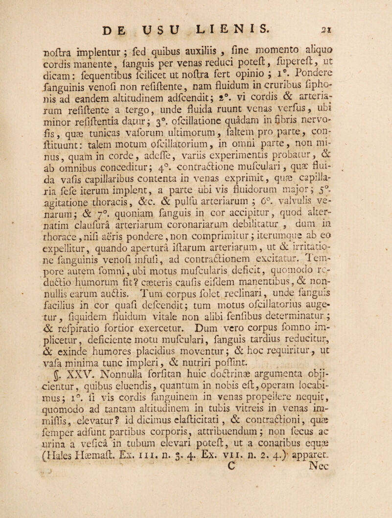 Doftra implentur ; fed quibus auxiliis , fine momento aliquo cordis manente, fanguis per venas reduci poteft, fupereft, ut dicam: fequentibus fcilicet ut noflra fert opinio ; 1°. Pondere .fanguinis venofi non refifiente, nam fluidum in cruribus fipho- 11 is ad eandem altitudinem adfcendit; s°. vi cordis & arteria¬ rum refifiente a tergo, unde fluida ruunt venas verfus, ubi minor refiflentia datur; 30. ofcillatione quadam in fibris nervo- fls, qu^ tunicas vaforum ultimorum, faltem pro parte, con- llituunt: talem motum ofcillatorium, in omni parte, non mi¬ nus, quam in corde, adefle, variis experimentis probatur, & ab omnibus conceditur; 40. contractione mufculari, quat flui¬ da vafis capillaribus contenta in venas exprimit, quas capilla¬ ria fefe iterum implent, a parte ubivis fluidorum major; 50, agitatione thoracis, &c. & pulfu arteriarum ; 6°. valvulis ve¬ narum ; & 70. quoniam fanguis in cor accipitur, quod alter- natim daufura arteriarum coronariarum debilitatur , dum in thorace, nifi aeris pondere, non comprimitur; iterumque ab eo expellitur, quando apertura illarum arteriarum, ut & irritatio¬ ne fanguinis venofi infufl, ad contractionem excitatur. 1 em¬ pore autem fomni,ubi motus mufcularis deficit, quomodo rc- dudlio humorum fit? casteris caufis eifdem manentibus, & non¬ nullis earum audlis. Tum corpus folet reclinari, unde fanguis facilius in cor quafi defceridit; tum motus ofcillatorius auge¬ tur , flquidem fluidum vitale non alibi fenfibus determinatur; Sc refpiratio fortior exercetur. Dum vero corpus fomno im- plicetur, deficiente motu mufculari, fanguis tardius reducitur, & exinde humores placidius moventur; & hoc requiritur, ut vafa minima tunc impleri, & nutriri poflint. §4 XXV. Nonnulla forfitan huic doctrinae argumenta obji¬ cientur, quibus eluendis, quantum in nobis eft,operam locabi¬ mus; x°. fi vis cordis languinem in venas propellere nequit, quomodo ad tantam altitudinem in tubis vitreis in venas im- rnillls, elevatur? id dicimus elaflicitati, & contrafilioni, quae femper adfunt partibus corporis, attribuendum; non fecus ac urina a vefica in tubum elevari poteft, ut a conatibus equae (Hales Haemafl. Ex. 111. n. 3. 4. Ex. vii. n. 2. 4.)- apparet. C ‘ Nec