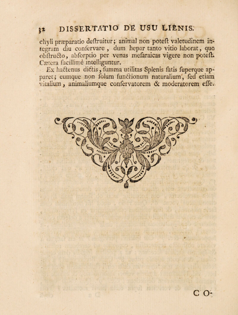 JX dissertatio de usu lienis. - • ; -- e - chyli praeparatio deftruitur; animal non poteft valetudinem in¬ tegram diu confervare , dum hepar tanto vitio laborat, quo obftru&o, abforptio per venas mefaraicas vigere non poteft. Caetera facillime mtelliguntur. Ex haftenus didlis, fumma utilitas Splenis fatis fuperque ap¬ paret; eumque non folum fundlionum naturalium , fed etiam vitalium, animaliumque confervatorem & moderatorem eflev c o-