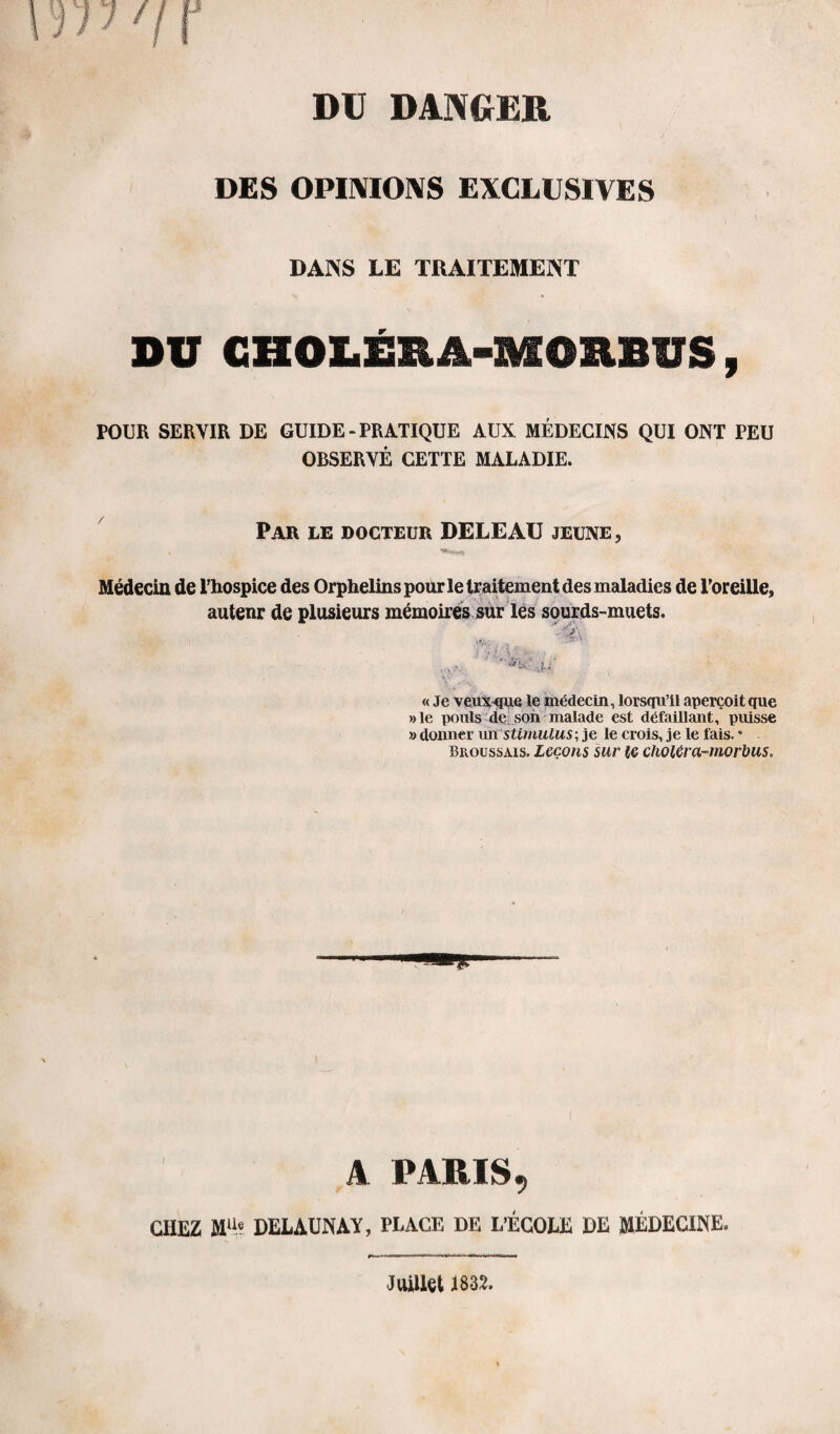 DES OPINIONS EXCLUSIVES DANS LE TRAITEMENT DU CHOLÉSIÀ-MORBUS, POUR SERVIR DE GUIDE - PRATIQUE AUX MÉDECINS QUI ONT PEU OBSERVÉ CETTE MALADIE. Par le docteur DELE AU jeune. Médecin de l’hospice des Orphelins pour le traitement des maladies de l’oreille, autenr de plusieurs mémoires sur les sourds-muets. « Je veuxque le médecin, lorsqu’il aperçoit que »le pouls de son malade est défaillant, puisse » donner un stimulus ; je le crois, je le fais. * Broussais. Leçons sur le cholCra-morbus. A PARIS^ CHEZ MUe DELAUNAY, PLACE DE L’ÉCOLE DE MÉDECINE. Juillet 1832.