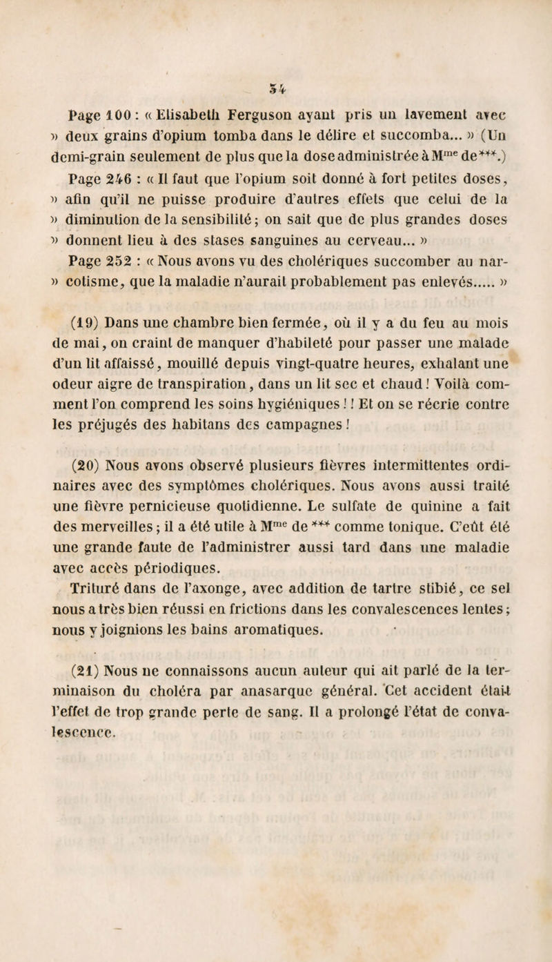 54 Page 100: « Elisabeth Ferguson ayant pris un lavement a?ee » deux grains d’opium tomba dans le délire et succomba... » (Un demi-grain seulement de plus que la dose administrée à Mme de*4*.) Page 246 : « Il faut que l’opium soit donné à fort petites doses, » afin qu’il ne puisse produire d’autres effets que celui de la » diminution de la sensibilité ; on sait que de plus grandes doses » donnent lieu à des stases sanguines au cerveau... » Page 252 : « Nous avons vu des cholériques succomber au nar- » cotisme, que la maladie n’aurait probablement pas enlevés.» (19) Dans une chambre bien fermée, où il y a du feu au mois de mai, on craint de manquer d’habileté pour passer une malade d’un lit affaissé, mouillé depuis vingt-quatre heures, exhalant une odeur aigre de transpiration, dans un lit sec et chaud ! Voilà com¬ ment l’on comprend les soins hygiéniques ! ! Et on se récrie contre les préjugés des habitans des campagnes ! (20) Nous avons observé plusieurs fièvres intermittentes ordi¬ naires avec des symptômes cholériques. Nous avons aussi traité une fièvre pernicieuse quotidienne. Le sulfate de quinine a fait des merveilles ; il a été utile à Mme de *** comme tonique. C’eût été une grande faute de l’administrer aussi tard dans une maladie avec accès périodiques. Trituré dans de l’axonge, avec addition de tartre stibié, ce sel nous a très bien réussi en frictions dans les convalescences lentes ; nous y joignions les bains aromatiques. (21) Nous ne connaissons aucun auteur qui ait parlé de la ter¬ minaison du choléra par anasarquc général. Cet accident étaU l’effet de trop grande perle de sang. II a prolongé l’état de conva¬ lescence.