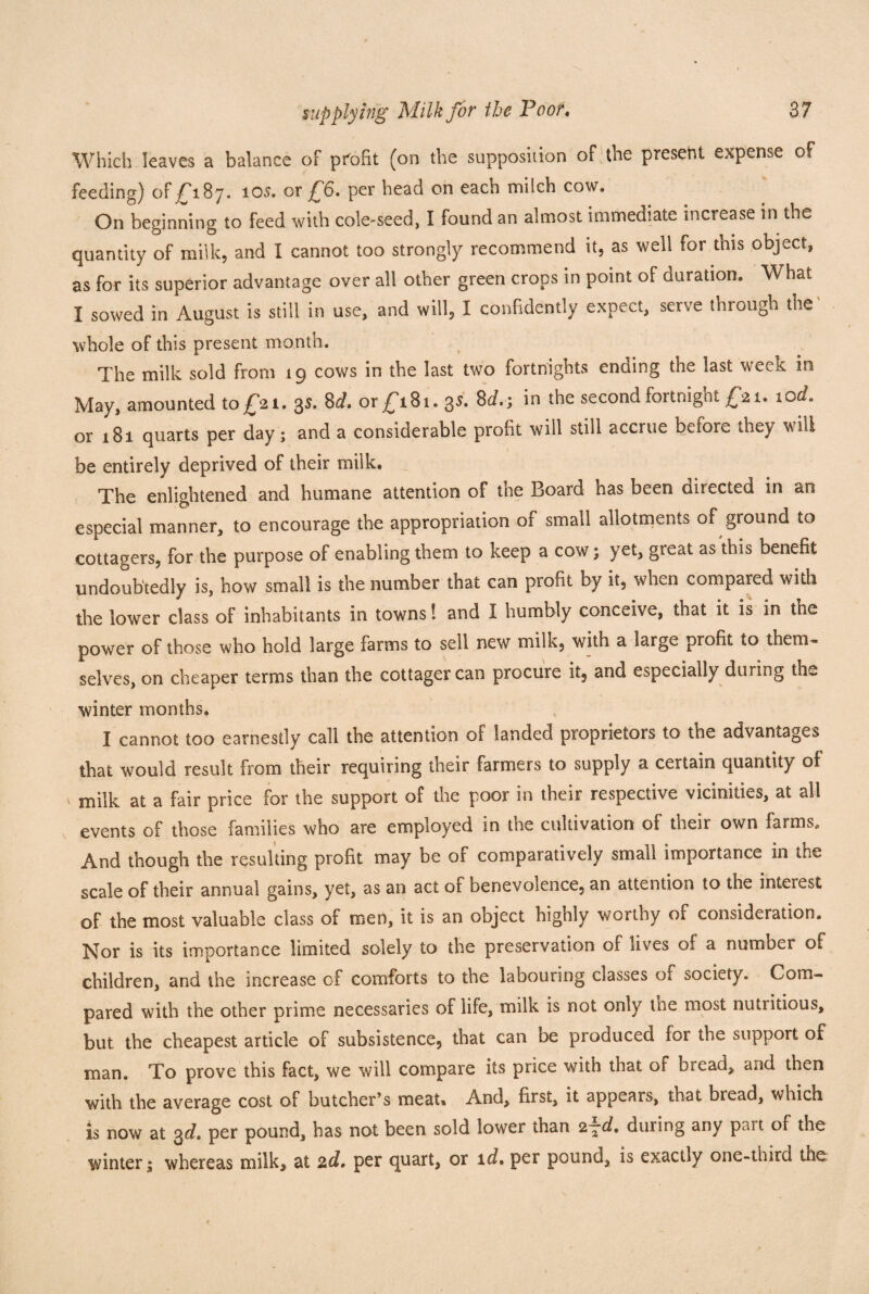 Which leaves a balance of profit (on the supposition of the present expense of feeding) of £187. 10s. or £6. per head on each milch cow. On beginning to feed with cole-seed, I found an almost immediate increase in the quantity of milk, and I cannot too strongly recommend it, as well for this object, as for its superior advantage over all other green crops in point of duration. What I sowed in August is still in use, and will, I confidently expect, serve through the whole of this present month. The milk sold from 19 cows in the last two fortnights ending the last week in May, amounted to £21. 3s. 8d. or £181. 35. 8d.y in the second fortnight £21. 10d. or 181 quarts per day; and a considerable profit will still accrue before they will be entirely deprived of their milk. The enlightened and humane attention of the Board has been directed in an especial manner, to encourage the appropriation of small allotments of ground to cottagers, for the purpose of enabling them to keep a cow; yet, great as this benefit undoubtedly is, how small is the number that can profit by it, when compared with the lower class of inhabitants in towns! and I humbly conceive, that it is in the power of those who hold large farms to sell new milk, with a large profit to them, selves, on cheaper terms than the cottager can procure it, and especially dining the winter months. I cannot too earnestly call the attention of landed proprietors to the advantages that would result from their requiring their farmers to supply a certain quantity of \ niilk at a fair price for the support of the poor in their respective vicinities, at all events of those families who are employed in the cultivation of their own farms. And though the resulting profit may be of comparatively small importance in the scale of their annual gains, yet, as an act of benevolence, an attention to the interest of the most valuable class of men, it is an object highly worthy of consideration. Nor is its importance limited solely to the preservation of fives of a number of children, and the increase of comforts to the labouring classes of society. Com¬ pared with the other prime necessaries of life, milk is not only the most nutiitious, but the cheapest article of subsistence, that can be produced for the support of man. To prove this fact, we will compare its price with that of bread, and then with the average cost of butcher’s meat. And, first, it appeals, that bread, which is now at 3d, per pound, has not been sold lower than 2~d, during any pait of the winter; whereas milk, at 2d, per quart, or id, per pound, is exactly one-third the