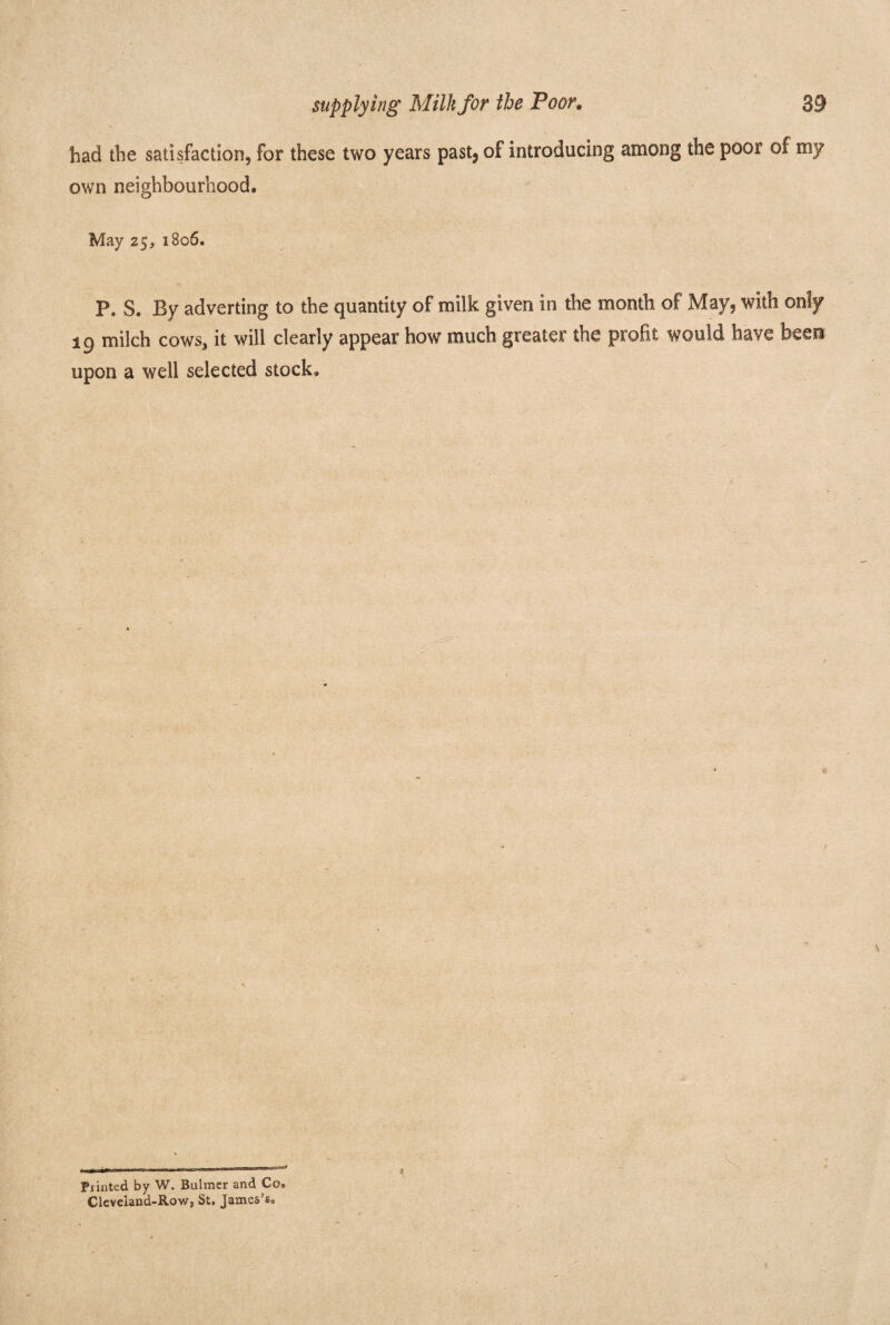 had the satisfaction, for these two years past, of introducing among the poor of my own neighbourhood. May 25, 1806. P. S. By adverting to the quantity of milk given in the month of May, with only 19 milch cows, it will clearly appear how much greater the profit would have been upon a well selected stock. \ , _>: ir Punted by W. Bulmer and Co® Cleveland-Row, St, James’s®