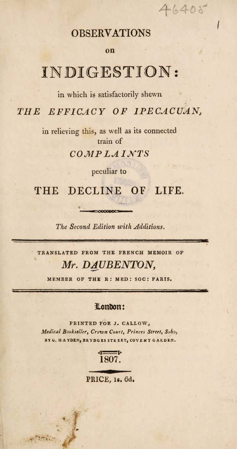 * * OBSERVATIONS on INDIGESTION: in which is satisfactorily shewn •i THE EFFICACY OF 1PECACUAN, in relieving this, as well as its connected train of COMPLAINTS K I '}*;'■ *• peculiar to THE DECLINE OF LIFE, The Second Edition with Additions. TRANSLATED FROM THE FRENCH MEMOIR OF Mr. DAUBENTON, MEMBER OF THE R: MED: SOC: PARIS. ILonùon: PRINTED FOR J. CALLOW, Medical Bookseller, Crown Court, Princes Street, Soho^ BY G. HAYDEN, BRYDGÏS STREET, COVENT GARDEN. •0=6* 1807. PRICE, is. 6d.