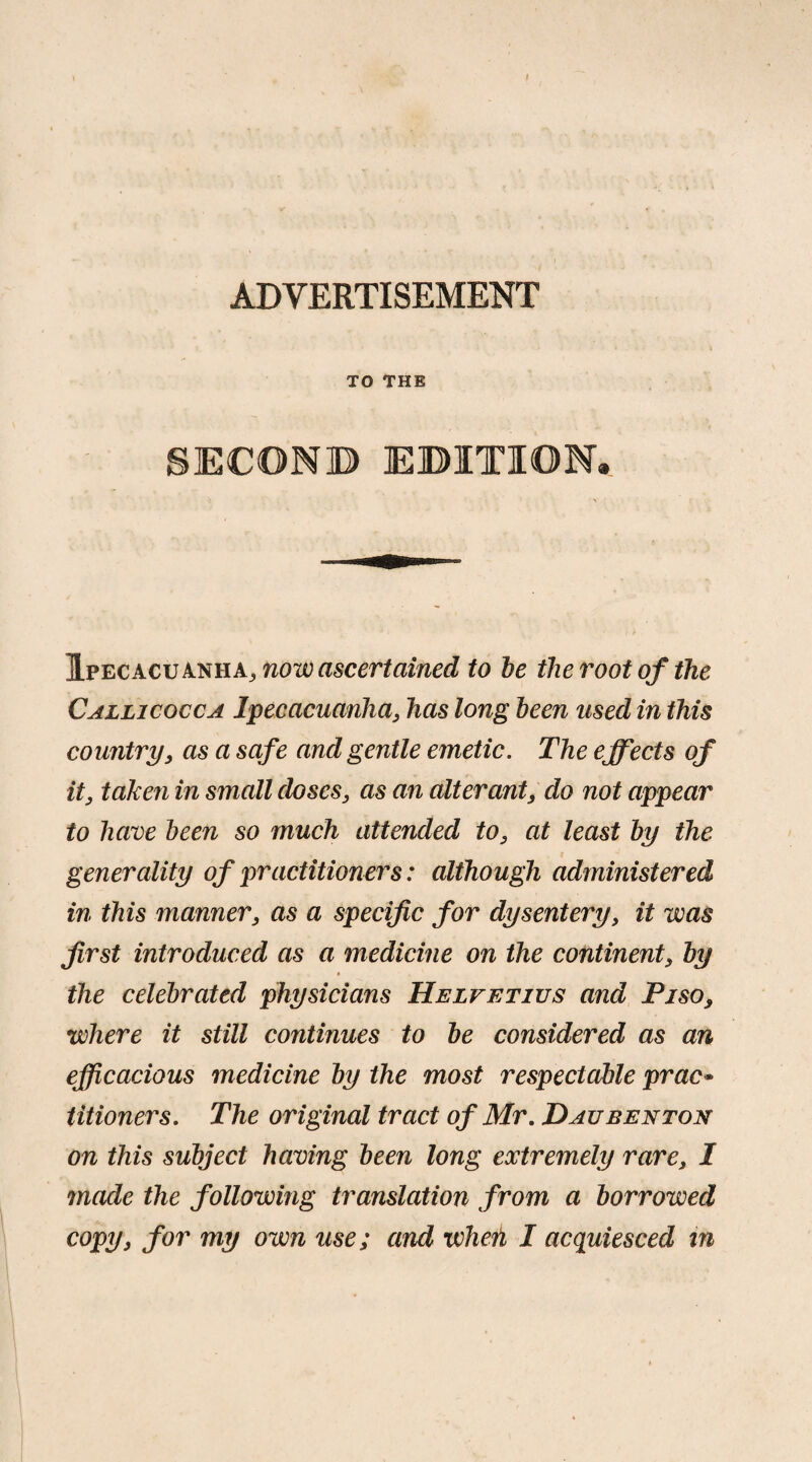 ADVERTISEMENT TO THE SECOND EDITION. Ipecacuanha^ now ascertained to be the root of the Callicocca Ipecacuanha, has long been used in this country, as a safe and gentle emetic. The effects of it, taken in small doses, as an alterant, do not appear to have been so much attended to, at least by the generality of practitioners: although administered in this manner, as a specific for dysentery, it was first introduced as a medicine on the continent, by the celebrated physicians Helvetius and Pi so, where it still continues to be considered as an efficacious medicine by the most respect cible prac* titioners. The original tract of Mr. Daubenton on this subject having been long extremely rare, I made the following translation from a borrowed