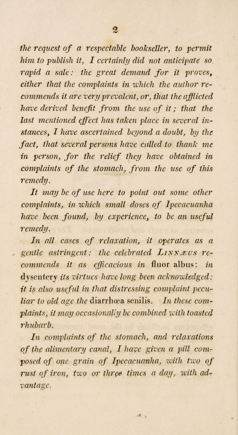 the request of a respectable bookseller, to permit him to publish it, I certainly clid not anticipate so rapid a sale: the great demand for it proves, either that the complaints in which the author re¬ commends it are very prevalent, or, that the afflicted have derived benefit from the use of it ; that the last mentioned effect has taken place in several in¬ stances, I have ascertained beyond a doubt, by the fact, that several persons have called to thank me in person, for the relief they have obtained in complaints of the stomach, from the use of this remedy. It may be of use here to point out some other complaints, in which small doses of Ipecacuanha have been found, by experience, to be an useful remedy. In all cases of relaxation, it operates as a gentle astringent : the celebrated Linn æ us re¬ commends it as efficacious in fluor albus: in dysentery its virtues have long been acknowledged: ft is also usef ul in that distressing complaint pecu¬ liar to old age the, diarrhoea senilis. In these com¬ plaints, it may occasionally be combined with toasted rhubarb. In complaints of the stomach, and relaxations of the alimentary canal, I have given a pill com¬ posed of one grain of Ipecacuanha, with two of rust of iron, two or three times a day, with ad¬ vantage. ?