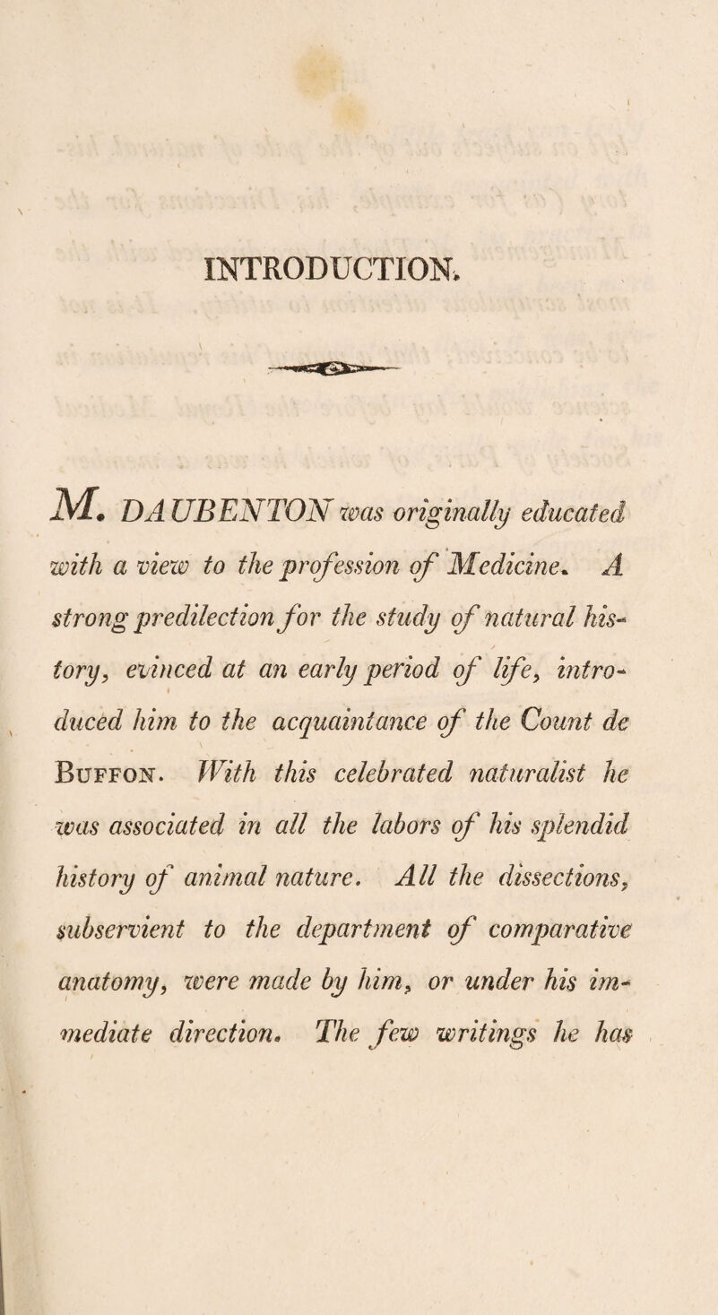 INTRODUCTION. M. DAUBENTON was originally educated with a view to the profession of Medicine. A strong predilection for the study of natural his¬ tory, evinced at an early period of life, intro- i duced him to the acquaintance of the Count de Buffon. With this celebrated naturalist he was associated in all the labors of his splendid history of animal nature. All the dissections, subservient to the department of comparative anatomy, were made by him, or under his im¬ mediate direction. The few writings he has