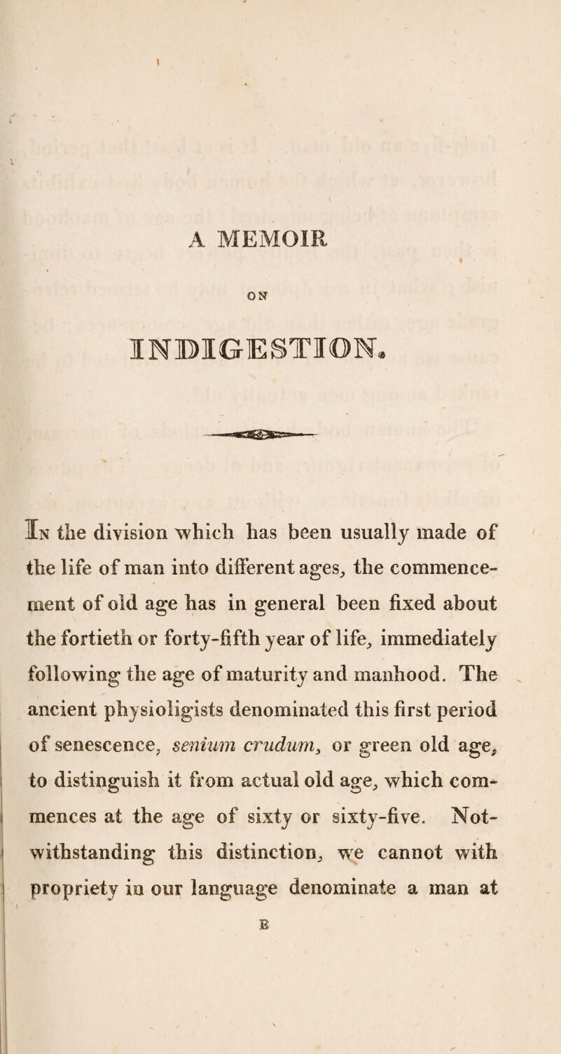 A MEMOIR ♦ ON INDIGESTION. In the division which has been usually made of the life of man into different ages, the commence¬ ment of old age has in general been fixed about the fortieth or forty-fifth year of life, immediately following the age of maturity and manhood. The ancient physioligists denominated this first period of senescence, senium crudum, or green old age, to distinguish if from actual old age, which com* mences at the age of sixty or sixty-five. Not¬ withstanding this distinction, we cannot with propriety in our language denominate a man at B