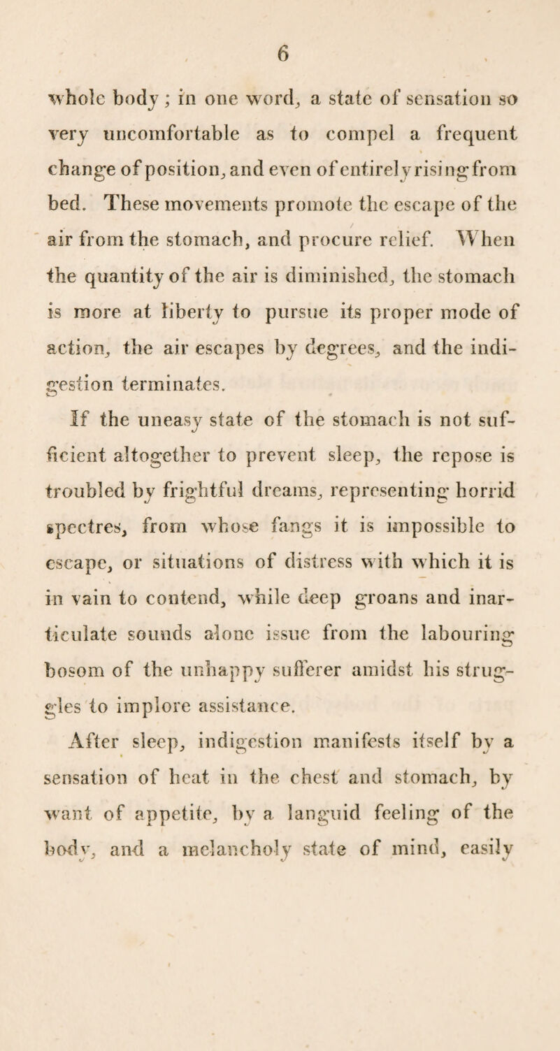 'whole body ; in one w ord, a state of sensation so very uncomfortable as to compel a frequent change of position, and even of entirely rising from bed. These movements promote the escape of the air from the stomach, and procure relief. When the quantity of the air is diminished, the stomach is more at liberty to pursue its proper mode of action, the air escapes by degrees, and the indi¬ gestion terminates. If the uneasy state of the stomach is not suf¬ ficient altogether to prevent sleep, the repose is troubled by frightful dreams, representing horrid ipectres, from whose fangs it is impossible to escape, or situations of distress with which it is in vain to contend, while deep groans and inar¬ ticulate sounds alone issue from the labouring bosom of the unhappy sufferer amidst bis strug¬ gles to implore assistance. After sleep, indigestion manifests itself by a sensation of beat in the chest and stomach, by want of appetite, by a languid feeling of the bodv. and a melancholy state of mind, easily o J J v