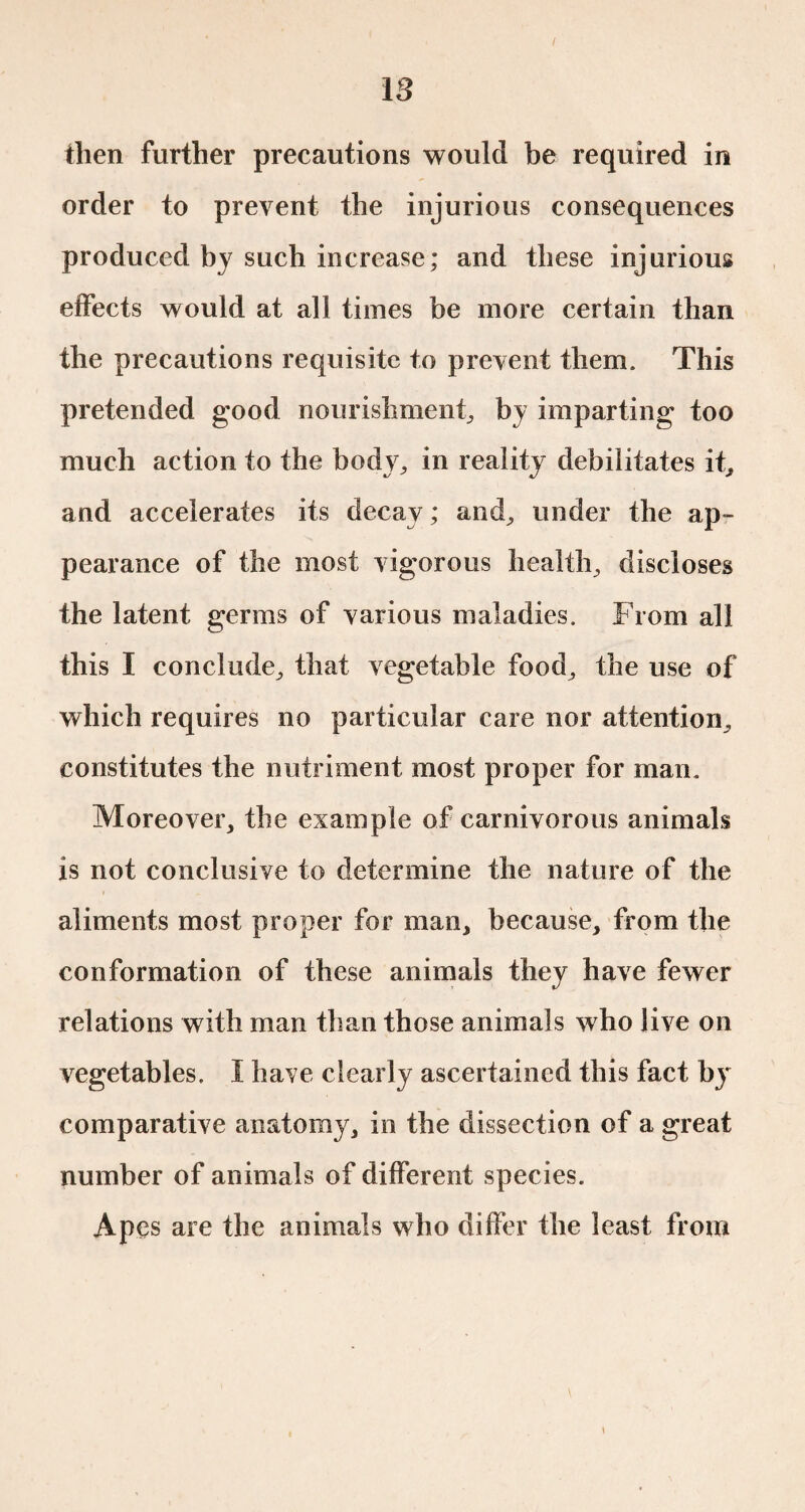 then further precautions would be required in order to prevent the injurious consequences produced by such increase; and these injurious effects would at all times be more certain than the precautions requisite to prevent them. This pretended good nourishment, by imparting too much action to the body, in reality debilitates it, and accelerates its decay ; and, under the ap¬ pearance of the most vigorous health, discloses the latent germs of various maladies. From all this I conclude, that vegetable food, the use of which requires no particular care nor attention, constitutes the nutriment most proper for man. Moreover, the example of carnivorous animals is not conclusive to determine the nature of the aliments most proper for man, because, from the conformation of these animals they have fewer relations with man than those animals who live on vegetables. I have clearly ascertained this fact by comparative anatomy, in the dissection of a great number of animals of different species. Apes are the animals who differ the least from \