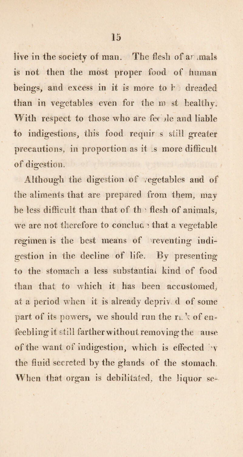 live in the society of man. The flesh of ar finals is not then the most proper food of human beings, and excess in it is more to h dreaded than in vegetables even for the ro st healthy. With respect to those who are fee hie and liable to indigestions, this food requir s still greater precautions, in proportion as it .s more difficult of digestion. Although the digestion of vegetables and of the aliments that are prepared from them, may be less difficult than that of th ' flesh of animals, we are not therefore to conclue î that a vegetable regimen is the best means of preventing indi¬ gestion in the decline of life. By presenting to the stomach a less substantial kind of food than that to which it has been accustomed, at a period when it is already deprive d of some part of its powers, we should run the nA of en¬ feebling it still farther without removing the arise of the want of indigestion, which is effected y the fluid secreted by the glands of the stomach. When that organ is debilitated, the liquor se-