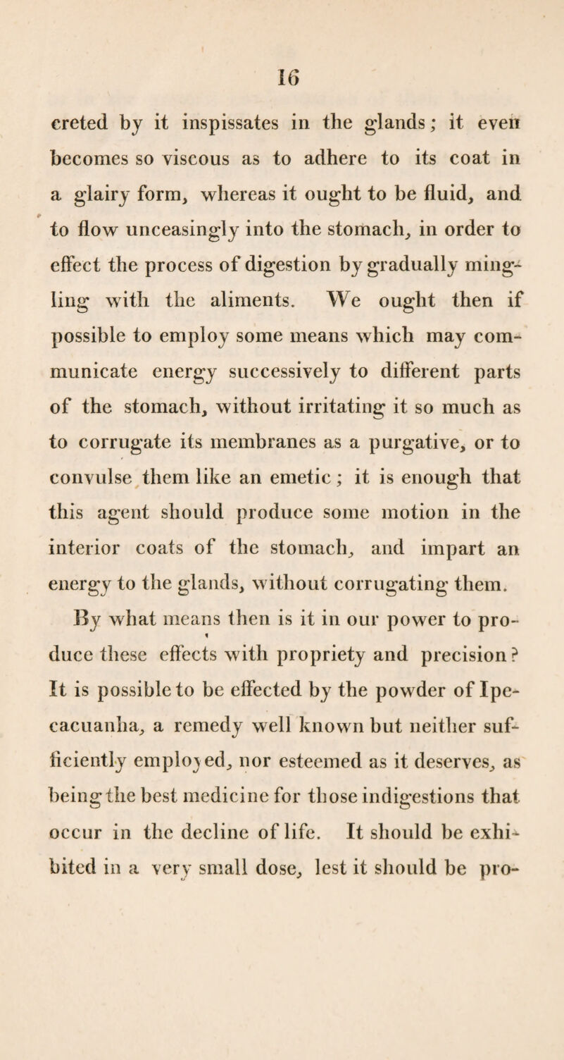 creted by it inspissates in the glands ; it even becomes so viscous as to adhere to its coat in a glairy form, whereas it ought to be fluid, and to flow unceasingly into the stomach, in order to effect the process of digestion by gradually ming¬ ling with the aliments. We ought then if possible to employ some means which may com¬ municate energy successively to different parts of the stomach, without irritating it so much as to corrugate its membranes as a purgative, or to convulse them like an emetic ; it is enough that this agent should produce some motion in the interior coats of the stomach, and impart an energy to the glands, without corrugating them. By what means then is it in our power to pro- f duce these effects with propriety and precision? It is possible to be effected by the powder of Ipe¬ cacuanha, a remedy well known but neither suf¬ ficiently employed, nor esteemed as it deserves, as being the best medicine for those indigestions that occur in the decline of life. It should be exhi¬ bited in a very small dose, lest it should be pro-