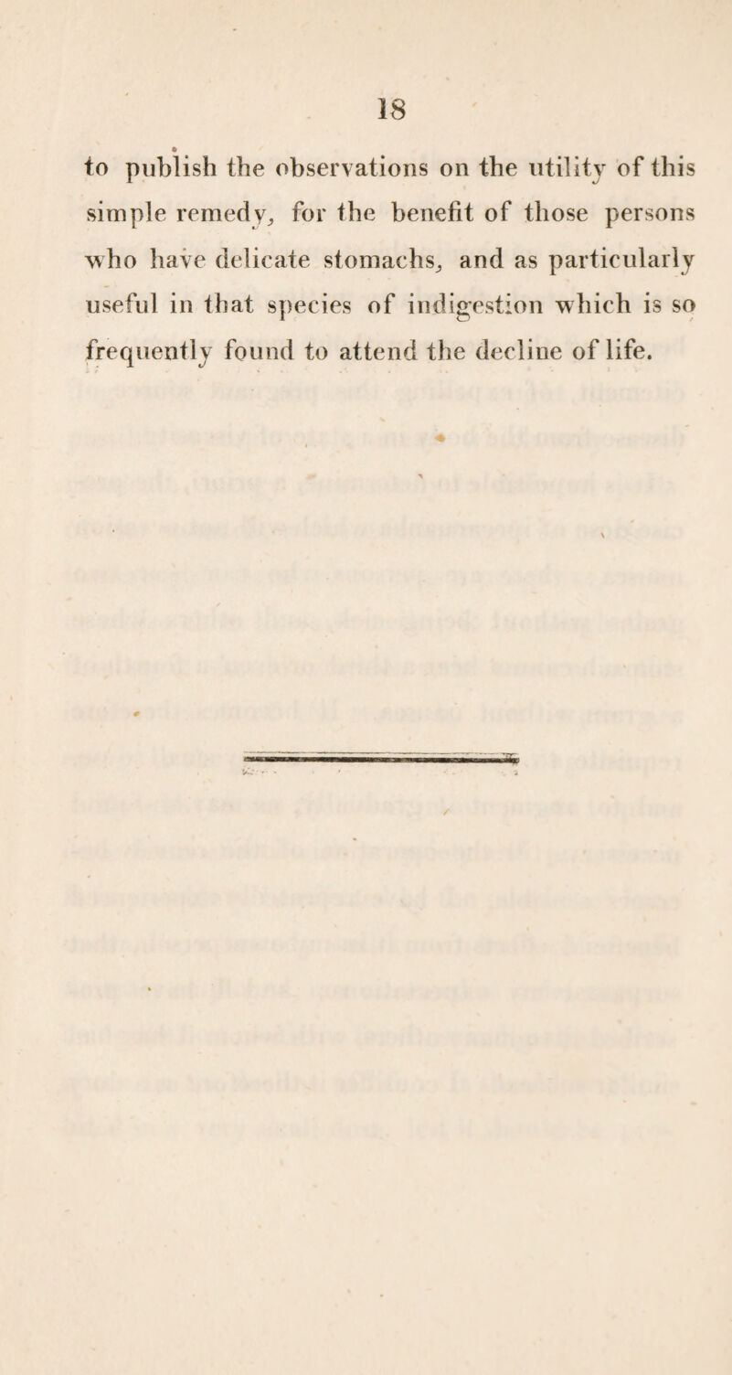 » to publish the observations on the utility of this simple remedy, for the benefit of those persons who have delicate stomachs^ and as particularly useful in that species of indigestion which is so frequently found to attend the decline of life. /