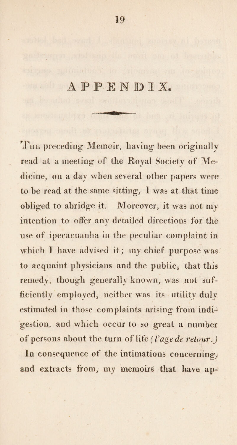 APPENDIX, The preceding Memoir, having been originally read at a meeting of the Royal Society of Me¬ dicine, on a day when several other papers were to be read at the same sittings I was at that time obliged to abridge it. Moreover, it was not my intention to offer anv detailed directions for the use of ipecacuanha in the peculiar complaint in which I have advised it ; my chief purpose was to acquaint physicians and the public, that this remedy, though generally known, was not suf¬ ficiently employed, neither was its utility duly estimated in those complaints arising from indi¬ gestion, and which occur to so great a number of persons about the turn of life ( Vage de retour.) In consequence of the intimations concerning, and extracts from, my memoirs that have ap-