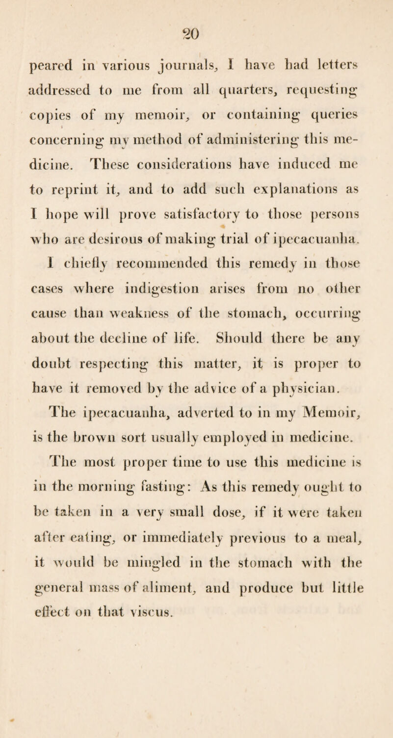 peared in various journals, 1 have had letters addressed to me from all quarters, requesting copies of my memoir, or containing queries concerning mv method of administering this me¬ dicine. These considerations have induced me to reprint it, and to add such explanations as I hope will prove satisfactory to those persons who are desirous of making trial of ipecacuanha. 1 chiefly recommended this remedy in those cases where indigestion arises from no other cause than weakness of the stomach, occurring about the decline of life. Should there be any doubt respecting this matter, it is proper to have it removed by the advice of a physician. The ipecacuanha, adverted to in my Memoir, is the brown sort usually employed in medicine. The most proper time to use this medicine is in the morning fasting: As this remedy ought to he taken in a very small dose, if it w ere taken after eating, or immediately previous to a meal, it would he mingled in the stomach with the general mass of aliment, and produce hut little effect on that viscus.