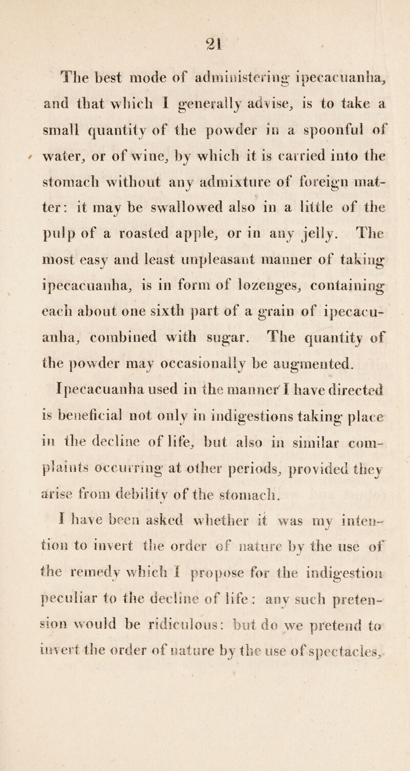 9| JL The best mode of administering ipecacuanha, and that which I generally advise., is to take a small quantity of the powder in a spoonful of ' water, or of wine, by which it is carried into the stomach without any admixture of foreign mat¬ ter: it may be swallowed also in a little of the pulp of a roasted apple, or in any jelly. The most easy and least unpleasant maimer of taking ipecacuanha, is in form of lozenges, containing each about one sixth part of a grain of ipecacu¬ anha, combined with sugar. The quantity of the powder may occasionally be augmented. Ipecacuanha used in the manner'I have directed is beneficial not only in indigestions taking place in the decline of life, but also in similar com¬ plaints occurring at other periods, provided they arise from debility of the stomach. I have been asked whether it was my inten¬ tion to invert the order of nature by the use of the remedy which Ï propose for the indigestion peculiar to the decline of life : aov such preten¬ sion would be ridiculous: but do we pretend to inv ert the order of nature by the use of spectacles.