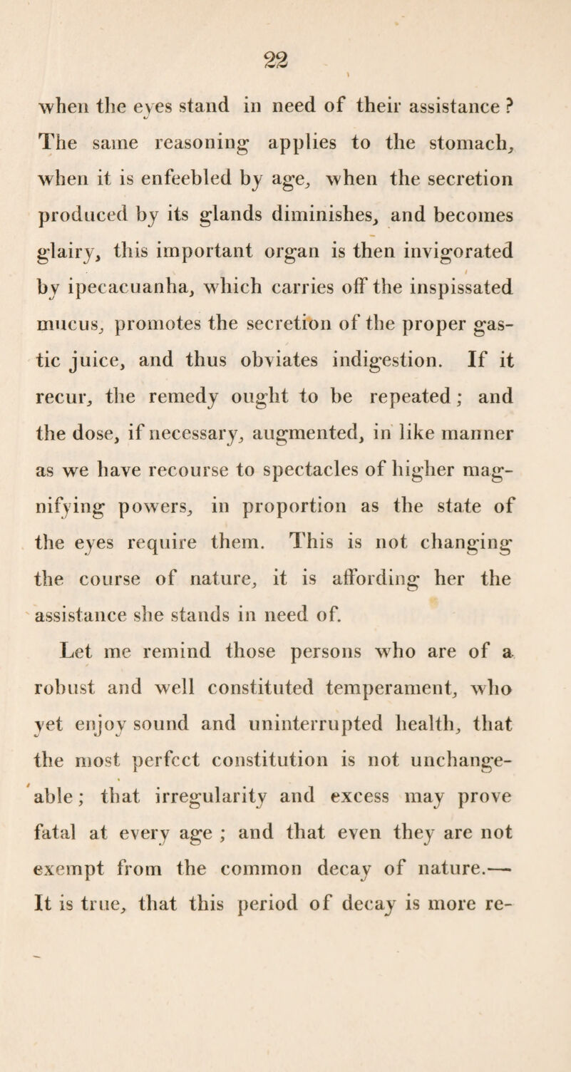 when the eyes stand in need of their assistance ? «/ The same reasoning applies to the stomach, when it is enfeebled by age, when the secretion produced by its glands diminishes, and becomes glairy, this important organ is then invigorated / by ipecacuanha, which carries off the inspissated mucus, promotes the secretion of the proper gas- tic juice, and thus obviates indigestion. If it recur, the remedy ought to be repeated ; and the dose, if necessary, augmented, in like manner as we have recourse to spectacles of higher mag¬ nifying powers, in proportion as the state of the eves require them. This is not changing the course of nature, it is affording her the assistance she stands in need of. Let me remind those persons who are of a robust and well constituted temperament, who vet enjoy sound and uninterrupted health, that the most perfect constitution is not unchange¬ able ; that irregularity and excess may prove fatal at every age ; and that even they are not exempt from the common decay of nature.— It is true, that this period of decay is more re-