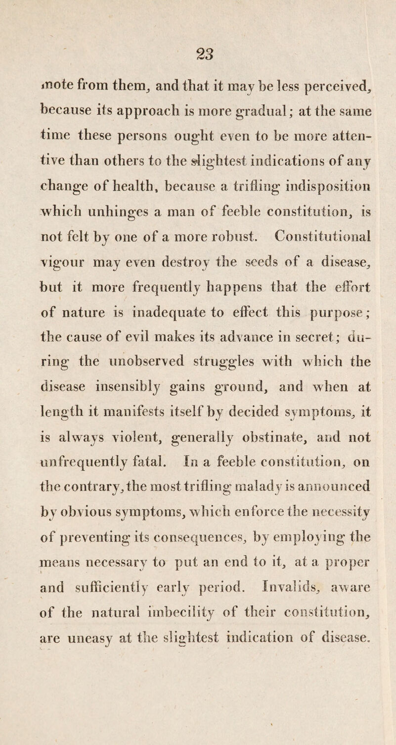 inote from them, and that it may be less perceived, because its approach is more gradual; at the same time these persons ought even to be more atten¬ tive than others to the slightest indications of any change of health, because a trifling indisposition which unhinges a man of feeble constitution, is not felt by one of a more robust. Constitutional vigour may even destroy the seeds of a disease, but it more frequently happens that the effort of nature is inadequate to effect this purpose ; the cause of evil makes its advance in secret ; du¬ ring the unobserved struggles with which the disease insensibly gains ground, and when at length it manifests itself by decided symptoms, it is always violent, generally obstinate, and not unfrequently fatal. In a feeble constitution, on the contrary, the most trifling malady is announced by obvious symptoms, which enforce the necessity of preventing its consequences, by employing the means necessary to put an end to it, at a proper and sufficiently early period. Invalids, aware of the natural imbecility of their constitution, are uneasy at the slightest indication of disease.