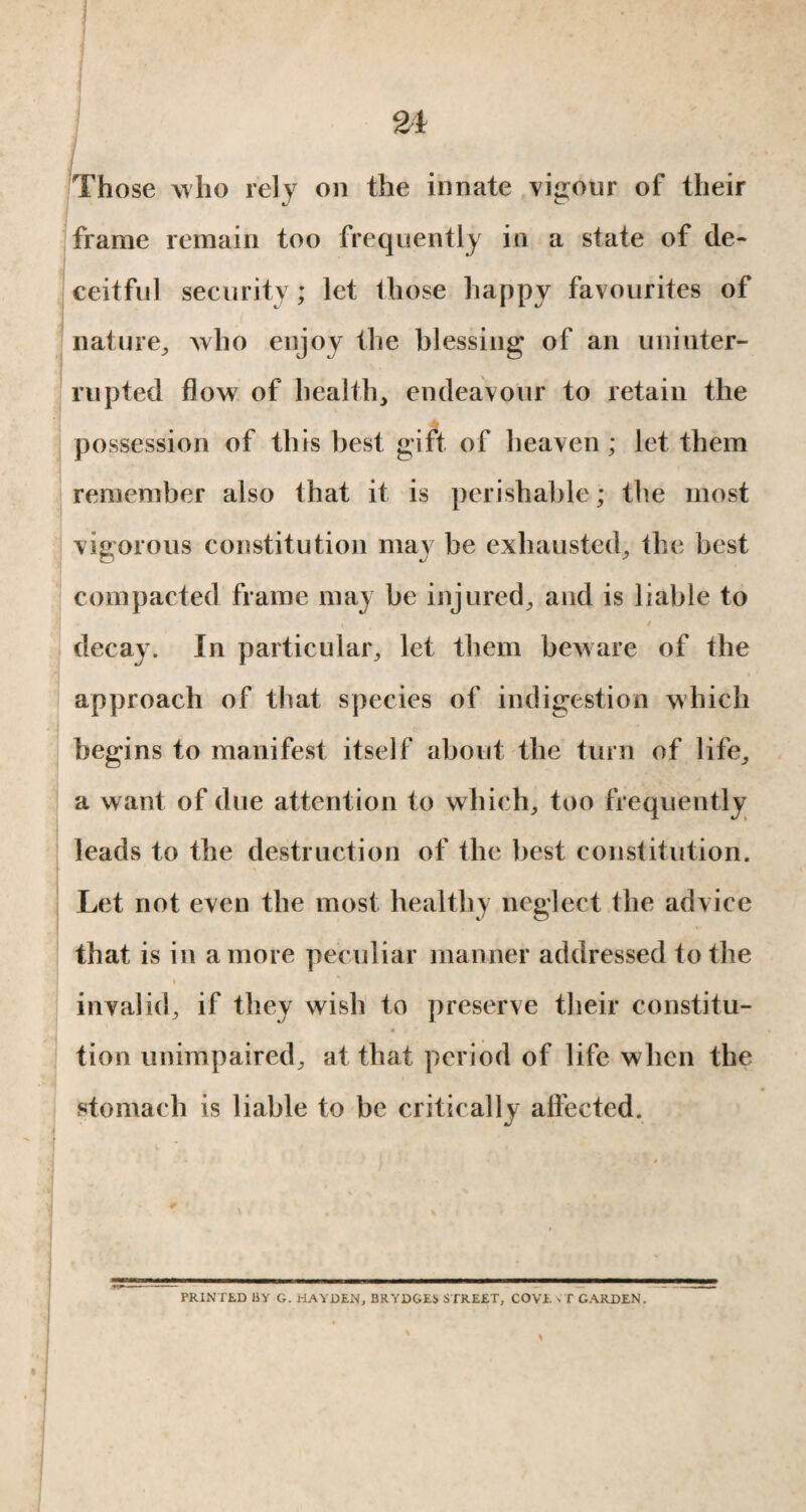 Those who rely on the innate vigour of their frame remain too frequently in a state of de¬ ceitful security ; let those happy favourites of nature, who enjoy the blessing of an uninter¬ rupted flow of health, endeavour to retain the possession of this best gift of heaven; let them remember also that it is perishable ; the most vigorous constitution may be exhausted, the best compacted frame may be injured, and is liable to decay. In particular, let them beware of the approach of that species of indigestion which begins to manifest itself about the turn of life, a want of due attention to which, too frequently leads to the destruction of the best constitution. Let not even the most healthy neglect the advice that is in a more peculiar manner addressed to the invalid, if they wish to preserve their constitu- « tion unimpaired, at that period of life when the stomach is liable to be critically affected. PRINTED BY G. HAYDEN, BRYDGES STREET, COVE VT GARDEN.
