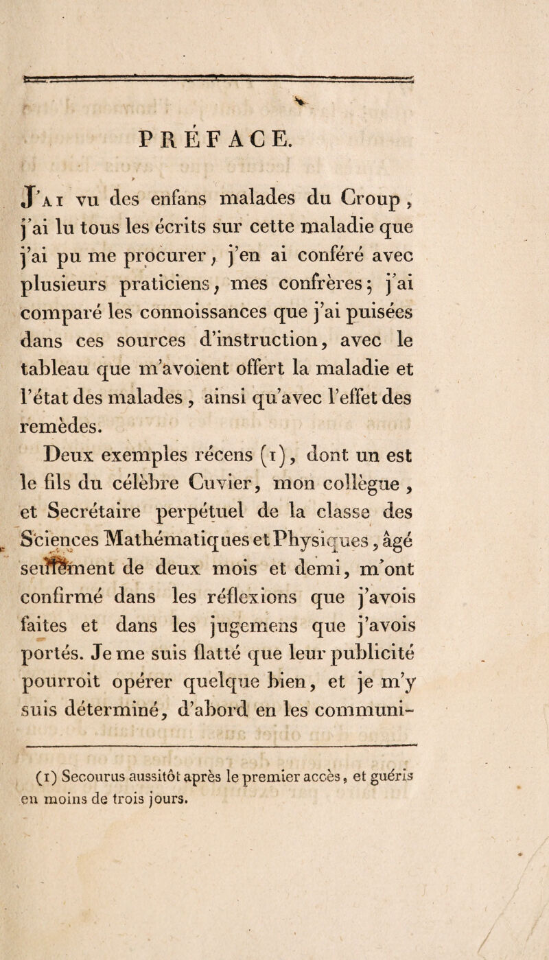 V PREFACE. P J’ai vu des enfans malades du Croup, j’ai lu tous les écrits sur cette maladie que j’ai pu me procurer ; j’en ai conféré avec plusieurs praticiens; mes confrères; j ai comparé les connoissances que j’ai puisées dans ces sources d’instruction, avec le tableau que m’avoient offert la maladie et l’état des malades , ainsi qu’avec l’effet des remèdes. Deux exemples récens (i), dont un est le fds du célèbre Cuvier, mon collègue , et Secrétaire perpétuel de la classe des Sciences Mathématiques et Physiques, âgé seiueïiient de deux mois et demi, m*ont confirmé dans les réflexions que j’avois faites et dans les jugemens que j’avois portés. Je me suis flatté que leur publicité pourroit opérer quelque bien, et je m’y suis déterminé, d’abord en les commuai- (i) Secourus aussitôt après le premier accès, et guéris en moins de trois jours.