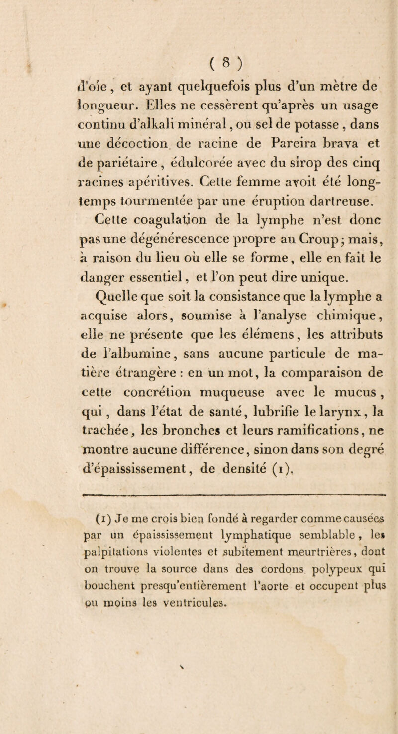 d’oie, et ayant quelquefois plus d’un mètre de longueur. Elles ne cessèrent qu’après un usage continu d’alkali minéral, ou sel de potasse , dans une décoction de racine de Pareira brava et de pariétaire , édulcorée avec du sirop des cinq racines apéritives. Celte femme avoit été long¬ temps tourmentée par une éruption dartreuse. Cette coagulation de la lymphe n’est donc pas une dégénérescence propre au Croup; mais, a raison du lieu où elle se forme, elle en fait le danger essentiel, et l’on peut dire unique. Quelle que soit la consistance que la lymphe a acquise alors, soumise à l’analyse chimique, elle ne présente que les élémens, les attributs de l’albumine, sans aucune particule de ma¬ tière étrangère : en un mot, la comparaison de cette concrétion muqueuse avec le mucus, qui, dans l’état de santé, lubrifie le larynx, la trachée, les bronches et leurs ramifications, ne montre aucune différence, sinon dans son degré d’épaississement, de densité (i). (i) Je me crois bien fondé à regarder comme causées par un épaississement lymphatique semblable, les palpitations violentes et subitement meurtrières, dont on trouve la source dans des cordons polypeux qui bouchent presqu’entièrement l’aorte et occupent plus ou moins les ventricules.