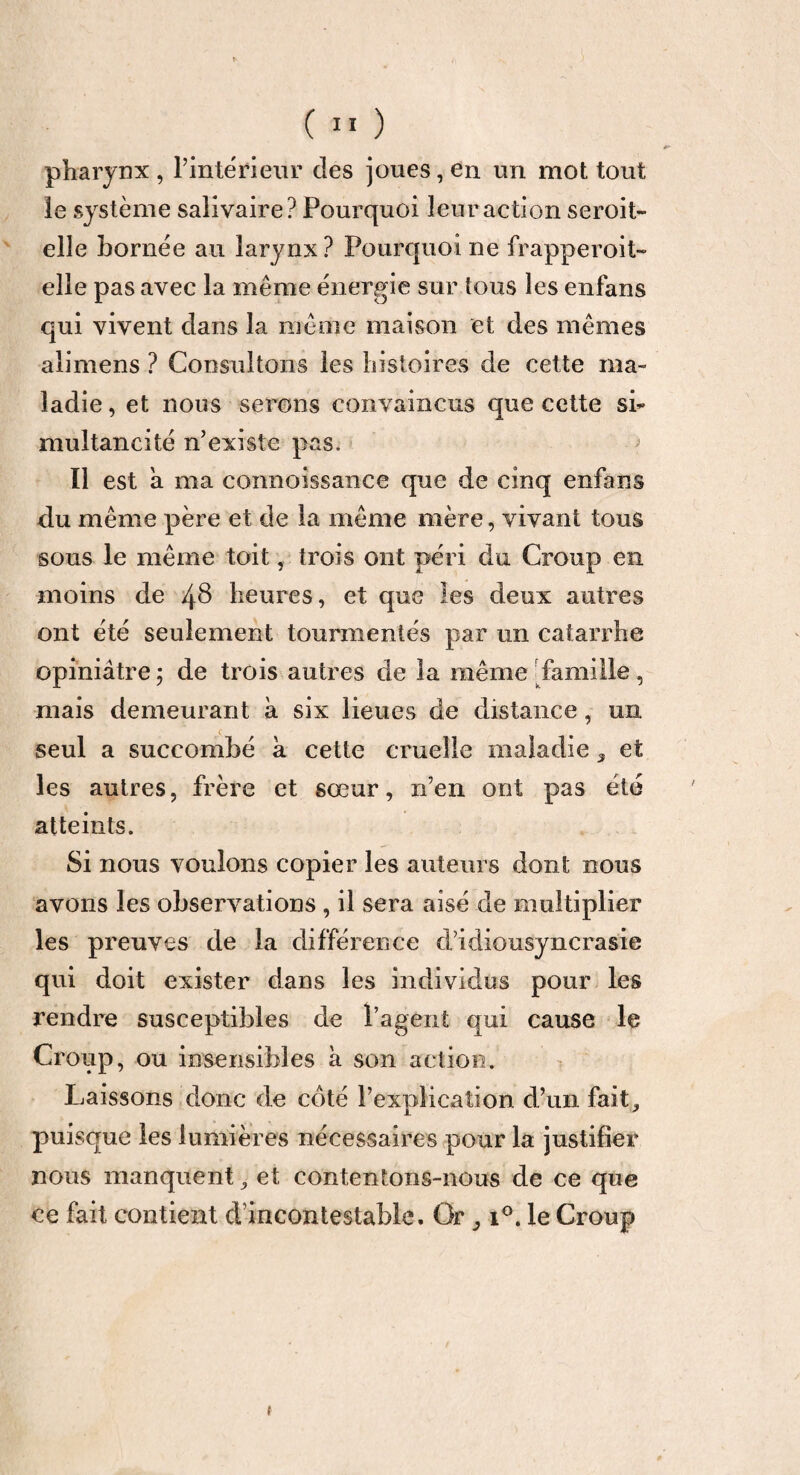 pharynx , Tinté rieur clés joues, en un mot tout le système salivaire? Pourquoi leur action seroit- elîe bornée au larynx? Pourquoi ne frapperoit- elle pas avec la même énergie sur tous les enfans qui vivent dans la même maison et des mêmes alimens ? Consultons les histoires de cette ma¬ ladie , et nous serons convaincus que cette sb multancité n’existe pas. > Il est a ma connoissance que de cinq enfans du même père et de la même mère, vivant tous sous le même toit, trois ont péri du Croup en moins de 4$ heures, et que les deux autres ont été seulement tourmentés par un catarrhe opiniâtre ; de trois autres de la même famille, mais demeurant à six lieues de distance, un seul a succombé à cette cruelle maladie 3 et les autres, frère et sœur, n’en ont pas été atteints. Si nous voulons copier les auteurs dont nous avons les observations , il sera aisé de multiplier les preuves de la différence cl’idiousyncrasie qui doit exister dans les individus pour les rendre susceptibles de Tagent qui cause le Croup, ou insensibles à son action. Laissons donc de côté l'explication cTun fait, puisque les lumières nécessaires pour la justifier nous manquent, et contentons-nous de ce que ce fait contient dincon testable. Or 31°. le Croup f