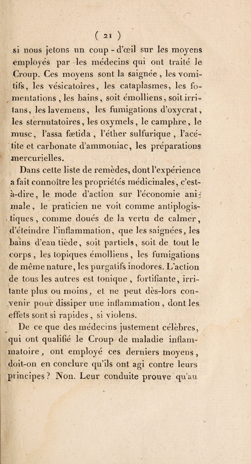 si nous jetons un coup - d’œil sur les moyens employés par les médecins qui ont traité le Croup. Ces moyens sont la saignée , les vomi¬ tifs, les vésicatoires, les cataplasmes, les fo¬ mentations , les bains, soit émolliens, soitirri- tans, leslavemens, les fumigations d’oxycrat, les sternutatoires, les oxymels, le camphre, le musc, l’assa fætîda , l’éther sulfurique , l’acé- tite et carbonate d’ammoniac, les préparations mercurielles. Dans cette liste de remèdes, dont l’expérience a fait eonnoître les propriétés médicinales, c’est- à-dire, le mode d’action sur l’économie anij male, le praticien ne voit comme antiplogis- tiques , comme doués de la vertu de calmer, d’éteindre l’inflammation, que les saignées, les « bains d’eau tiède, soit partiels, soit de tout le corps , les topiques émolliens , les fumigations de même nature, les purgatifs inodores. L'action de tous les autres est tonique , fortifiante, irri¬ tante plus ou moins, et ne peut dès-lors con¬ venir pour dissiper une inflammation , dont les effets sont si rapides , si violons. De ce que des médecins justement célèbres, qui ont qualifié le Croup de maladie inflam¬ matoire, ont employé ces derniers moyens , doit-on en conclure qu’ils ont agi contre leurs principes ? Non. Leur conduite prouve qu’au