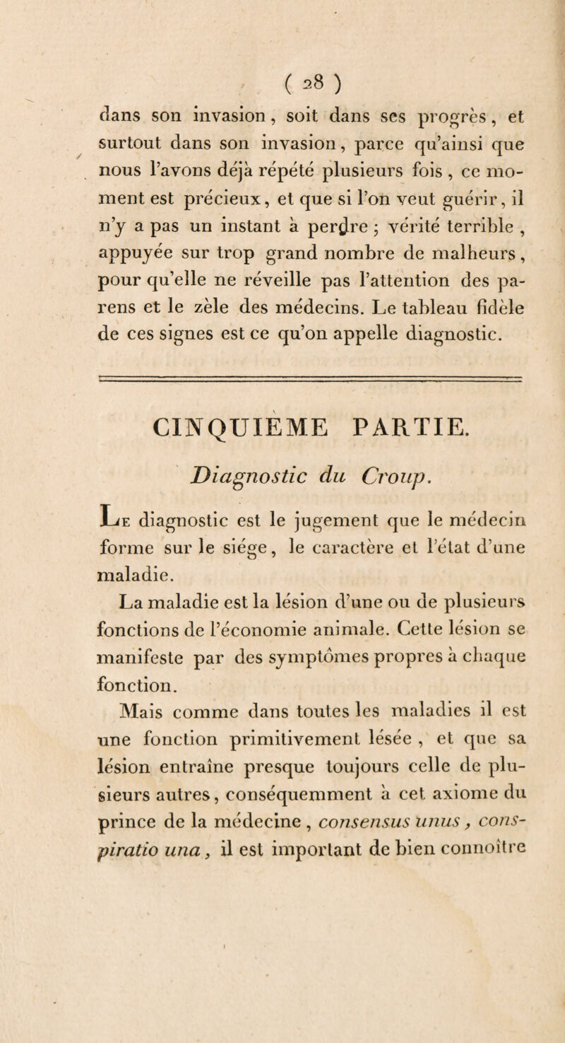 clans son invasion, soit dans ses progrès, et surtout dans son invasion, parce qu’ainsi que nous l’avons déjà répété plusieurs fois , ce mo¬ ment est précieux, et que si l’on veut guérir, il n’y a pas un instant à perdre ; vérité terrible , appuyée sur trop grand nombre de malheurs, pour qu’elle ne réveille pas l’attention des pa- rens et le zèle des médecins. Le tableau fidèle de ces signes est ce qu’on appelle diagnostic. CINQUIEME PARTIE. Diagnostic du Croup. Le diagnostic est le jugement que le médecin forme sur le siège, le caractère et l’état d’une maladie. La maladie est la lésion d’une ou de plusieurs fonctions de l’économie animale. Cette lésion se manifeste par des symptômes propres à chaque fonction. Mais comme dans toutes les maladies il est une fonction primitivement lésée , et que sa lésion entraîne presque toujours celle de plu¬ sieurs autres, conséquemment à cet axiome du prince de la médecine , consensus unus, cons- piratio una, il est important de bien connoître i