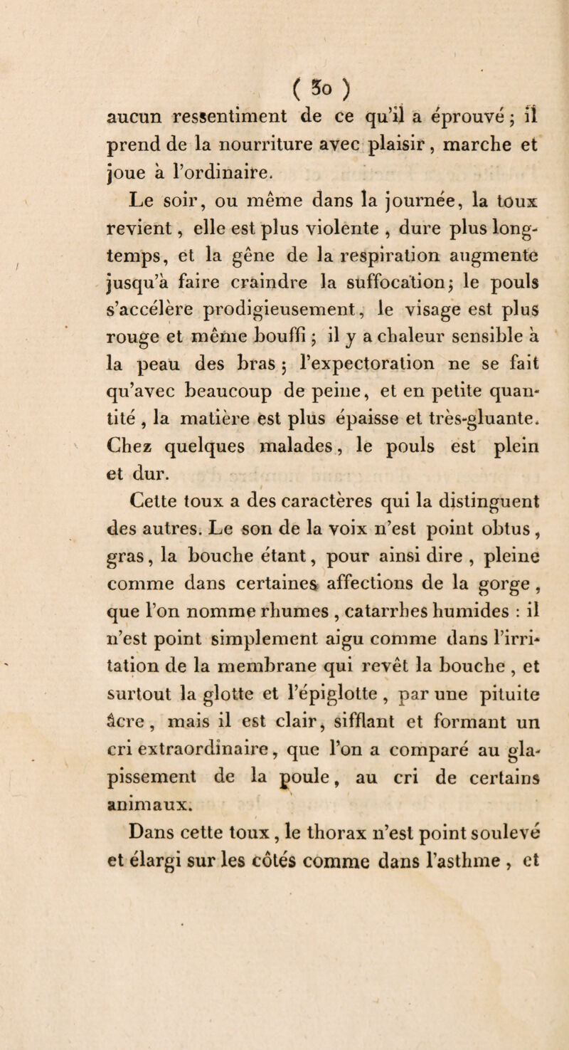 (3°) aucun ressentiment de ce quil a éprouvé ; iî prend de la nourriture avec plaisir, marche et joue à l’ordinaire. Le soir, ou même dans la journée, la toux revient, elle est plus violente , dure plus long¬ temps, et la gêne de la respiration augmente jusqu’à faire craindre la suffocation; le pouls s’accélère prodigieusement, le visage est plus rouge et même bouffi ; il y a chaleur sensible à la peau des bras 5 l’expectoration ne se fait qu’avec beaucoup de peine, et en petite quan¬ tité , la matière est plus épaisse et très-gluante* Chez quelques malades, le pouls est plein et dur. Cette toux a des caractères qui la distinguent des autres. Le son de la voix n’est point obtus , gras, la bouche étant, pour ainsi dire , pleine comme dans certaines affections de la gorge , que l’on nomme rhumes , catarrhes humides : il n’est point simplement aigu comme dans l’irri¬ tation de la membrane qui revêt la bouche , et surtout la glotte et l’épiglotte , par une pituite âcre, mais il est clair, sifflant et formant un cri extraordinaire, que l’on a comparé au gla¬ pissement de la poule, au cri de certains animaux. Dans cette toux, le thorax 11’esl point soulevé et élargi sur les côtés comme dans l’asthme , et