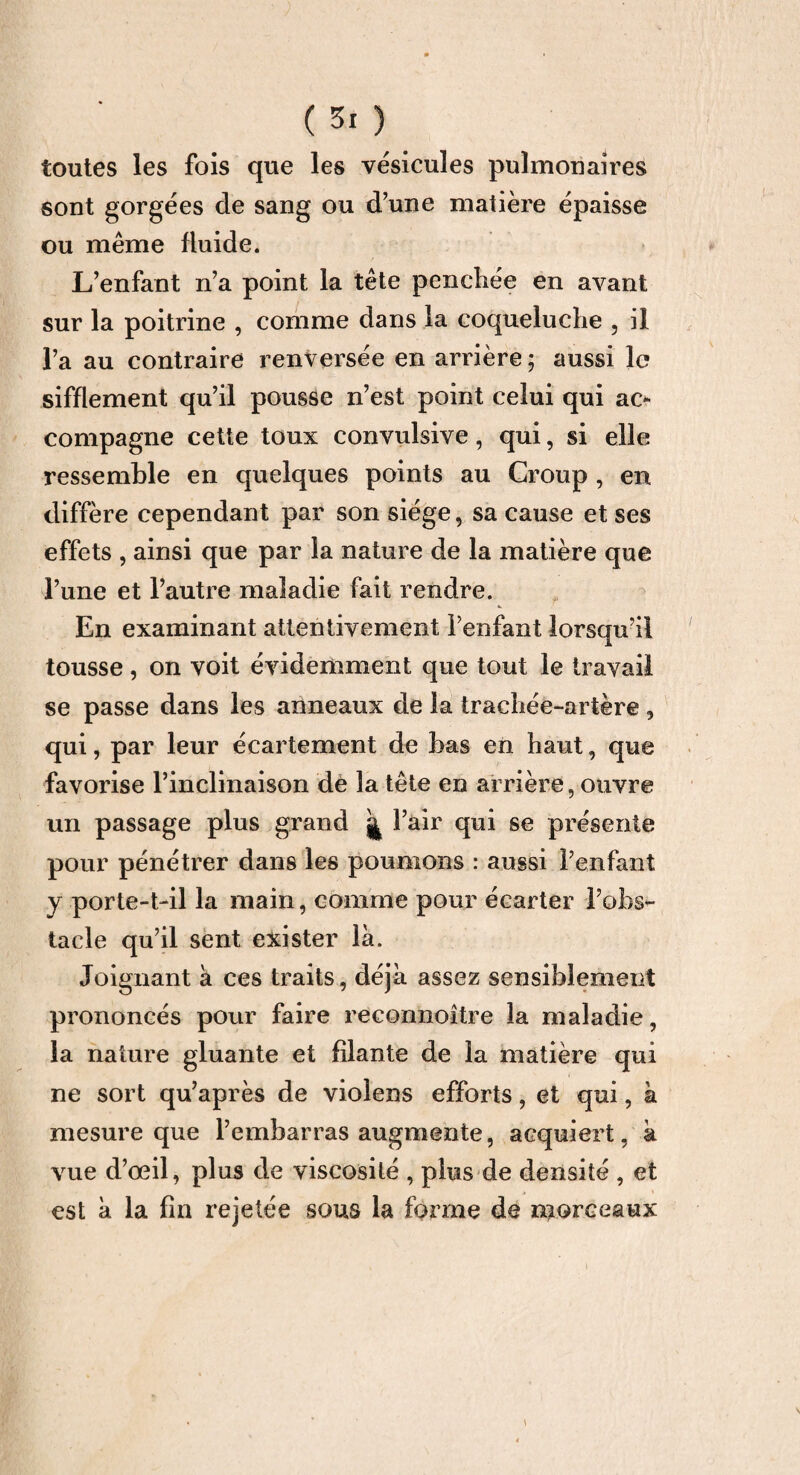 toutes les fois que les vésicules pulmonaires sont gorgées de sang ou d’une matière épaisse ou même fluide. L’enfant n’a point la tête pencliée en avant sur la poitrine , comme dans la coqueluche , il l’a au contraire renversée en arrière ; aussi le sifflement qu’il pousse n’est point celui qui ac¬ compagne cette toux convulsive, qui, si elle ressemble en quelques points au Croup , en diffère cependant par son siège, sa cause et ses effets , ainsi que par la nature de la matière que l’une et l’autre maladie fait rendre. En examinant attentivement l’enfant lorsqu’il tousse, on voit évidemment que tout le travail se passe dans les anneaux de la trachée-artère, qui, par leur écartement de bas en haut, que favorise l’inclinaison de la tête en arrière, ouvre un passage plus grand j l’air qui se présente pour pénétrer dans les poumons : aussi l’enfant y porte-t-il la main, comme pour écarter l’obs¬ tacle qu’il sent exister là. Joignant à ces traits, déjà assez sensiblement prononcés pour faire reconnoître la maladie, la nature gluante et filante de la matière qui ne sort qu’après de violens efforts, et qui, à mesure que l’embarras augmente, acquiert, à vue d’œil, plus de viscosité , plus de densité , et est à la fin rejetée sous la forme de niorceaux