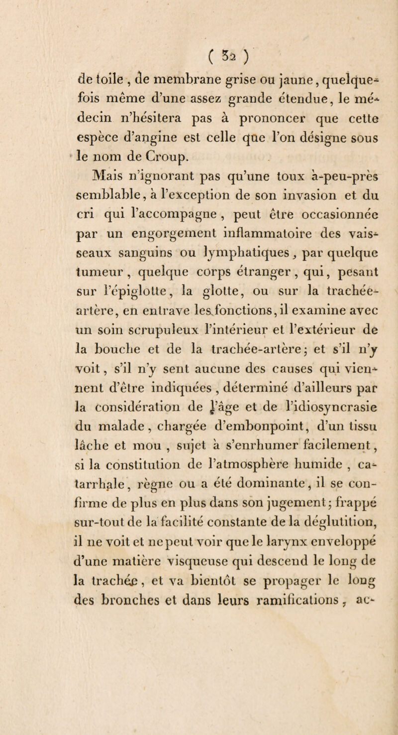 ( 53 ) de toile , de membrane grise ou jaune, quelque- fois même d’une assez grande étendue, le me* decin n’hésitera pas à prononcer que cette espèce d’angine est celle que l’on désigne sous • le nom de Croup. Mais n’ignorant pas qu’une toux à-peu-près semblable, à l’exception de son invasion et du cri qui l’accompagne , peut être occasionnée par un engorgement inflammatoire des vais* seaux sanguins ou lymphatiques ,, par quelque tumeur , quelque corps étranger , qui, pesant sur l’épiglotte, la glotte, ou sur la trachée- artère, en entrave le&fonctions, il examine avec un soin scrupuleux l’intérieur et l’extérieur de la bouche et de la trachée-artère ; et s’il n’y voit, s’il n'y sent aucune des causes qui vieil* nent d’être indiquées , déterminé d’ailleurs par la considération de J âge et de l’idiosyncrasie du malade , chargée d’embonpoint, d’un tissu lâche et mou , sujet à s’enrhumer facilement, si la constitution de l’atmosphère humide , ca* tarrhale, règne ou a été dominante, il se con¬ firme de plus en plus dans son jugement; frappé sur-tout de la facilité constante de la déglutition, il ne voit et ne peut voir que le larynx enveloppé d’une matière visqueuse qui descend le long de la trachée, et va bientôt se propager le long