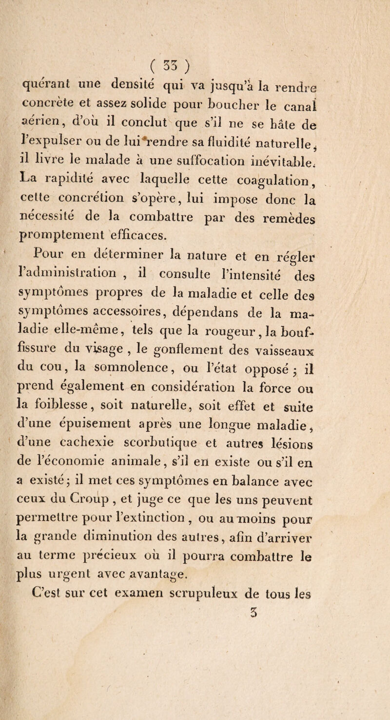 quérant une densité qui va jusqu’à la rendre concrète et assez solide pour bouclier le canal aérien, d’où il conclut que s’il ne se hâte de l’expulser ou de lui Vendre sa fluidité naturelle* il livre le malade à une suffocation inévitable. La rapidité avec laquelle cette coagulation, cette concrétion s’opère, lui impose donc la nécessité de la combattre par des remèdes promptement efficaces. Pour en déterminer la nature et en régler l’administration , il consulte l’intensité des symptômes propres de la maladie et celle des symptômes accessoires, dépendans de la ma¬ ladie elle-même, tels que la rougeur, la bouf¬ fissure du visage , le gonflement des vaisseaux du cou, la somnolence, ou l’état opposé • il prend également en considération la force ou la foiblesse, soit naturelle, soit effet et suite d’une épuisement après une longue maladie, d’une cachexie scorbutique et autres lésions de l’économie animale, s’il en existe ou s’il en a existé ; il met ces symptômes en balance avec ceux du Croup , et juge ce que les uns peuvent permettre pour l’extinction , ou au-moins pour la grande diminution des autres, afin d’arriver au terme précieux où il pourra combattre le plus urgent avec avantage. C’est sur cet examen scrupuleux de tous les