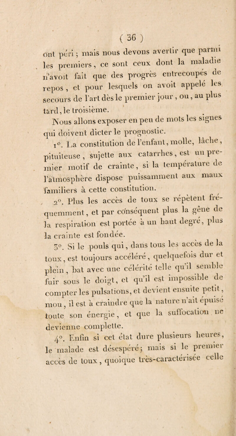 ont péri ; mais nous devons avertir que parmi les premiers, ce sont ceux dont la maladie n’a voit fait que des progrès entrecoupes de repos , et pour lesquels on avoit appelé les secours de l’art dès le premier jour , ou, au plus tard., le troisième. Nous allons exposer en peu de mots les signes qui doivent dicter le prognostic. i°. La constitution de l’enfant, molle, lâche, pituiteuse, sujette aux catarrhes, est un pre¬ mier motif de crainte, si la température de l’atmosphère dispose puissamment aux maux familiers à cette constitution. 2°. Plus les accès de toux se répètent fré¬ quemment, et par conséquent plus la gêne de la respiration est portée a un haut degié, plus la crainte est fondée. 5°. Si le pouls qui, dans tous les accès de la toux, est toujours accéléré, quelquefois dur et plein , bat avec une célérité telle qu’il semble fuir sous le doigt, cl qu’il est impossible de compter les pulsations, et devient ensuite petit, mou ? il est a craindre que la nature n ait épuise toute son énergie, et que la suffocation ne devienne complette. 4°. Enfin si cet état dure plusieurs heures, le malade est désespéré\ mais si le premier accès de toux, quoique très-caractérisée celle