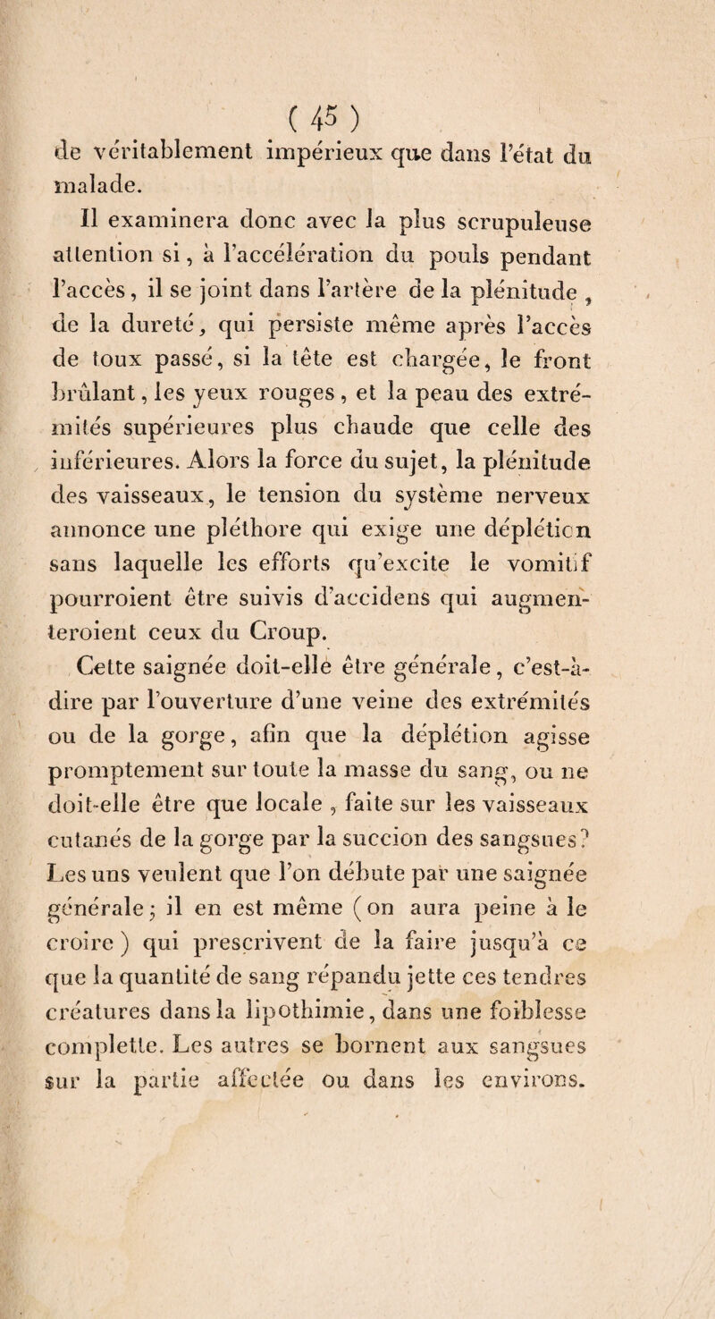 de véritablement impérieux que dans Fétat du malade. Il examinera donc avec la plus scrupuleuse at tention si, à l’accélération du pouls pendant l’accès, il se joint dans l’artère de la plénitude , de la dureté, qui persiste même après l’accès de toux passé, si la tête est chargée, le front brûlant, les yeux rouges , et la peau des extré¬ mités supérieures plus chaude que celle des inférieures. Alors la force du sujet, la plénitude des vaisseaux , le tension du système nerveux annonce une pléthore qui exige une déplétion sans laquelle les efforts qu’excite le vomitif pourroient être suivis d’accidens qui augmen- teroient ceux du Croup. Cette saignée doit-elle être générale, c’est-à- dire par l’ouverture d’une veine des extrémités ou de la gorge, afin que la déplétion agisse promptement sur toute la masse du sang, ou ne doit-elle être que locale , faite sur les vaisseaux cutanés de la gorge par la succion des sangsues? Les uns veulent que l’on débute par une saignée générale ; il en est même ( on aura peine à le croire ) qui prescrivent de la faire jusqu’à ce que la quantité de sang répandu jette ces tendres créatures dans la lipothimie, dans une foibîesse completle. Les autres se bornent aux sangsues sur la partie affectée ou dans les environs.