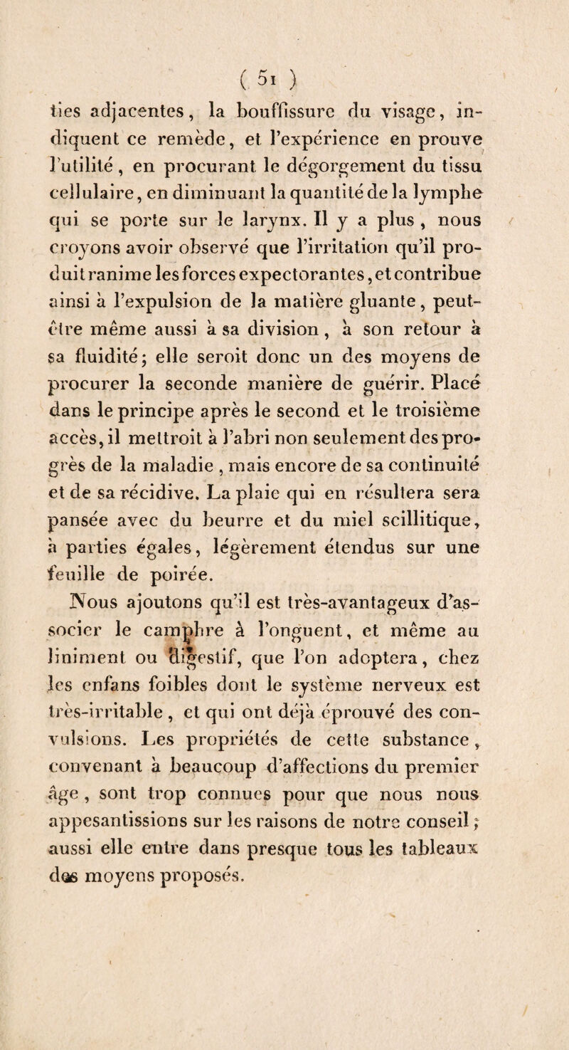 tîes adjacentes, la bouffissure du visage, in¬ diquent ce remède, et l’expérience en prouve futilité, en procurant le dégorgement du tissu cellulaire, en diminuant la quantité de la lymphe qui se porte sur le larynx. Il y a plus , nous croyons avoir observé que l’irritation qu’il pro¬ duit ranime les forces expectorantes, et contribue ainsi à l’expulsion de la matière gluante, peut- être même aussi à sa division, a son retour à sa fluidité; elle seroit donc un des moyens de procurer la seconde manière de guérir. Placé dans le principe après le second et le troisième accès, il meltroit à l’abri non seulement des pro¬ grès de la maladie , mais encore de sa continuité et de sa récidive. La plaie qui en résultera sera pansée avec du beurre et du miel scillitique, h parties égales, légèrement étendus sur une feuille de poirée. Nous ajoutons qu’il est très-avantageux dis¬ socier le camphre à l’onguent, et même au liniment ou digestif, que l’on adoptera, chez les cnfans foibles dont le système nerveux est très-irritable , et qui ont déjà éprouvé des con¬ vulsions. Les propriétés de cette substance, convenant à beaucoup d’affections du premier âge , sont trop connues pour que nous nous appesantissions sur les raisons de notre conseil ; aussi elle entre dans presque tous les tableaux dos moyens proposés.