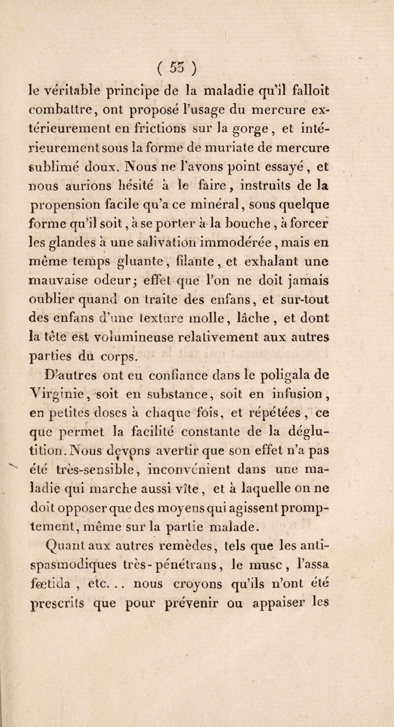 ( 55 ) le véritable principe de la maladie qu’il falloit combattre, ont proposé l’usage du mercure ex¬ térieurement en frictions sur la gorge , et inté¬ rieurement sous la forme de muriate de mercure sublimé doux. Nous ne l’avons point essayé , et nous aurions hésité à le faire, instruits de la propension facile qu’a ce minéral, sous quelque forme qu’il soit, à se porter à la bouche , à forcer les glandes à une salivation immodérée , mais en même temps gluante, filante, et exhalant une mauvaise odeur; effet que l’on ne doit jamais oublier quand on traite des enfans, et sur-tout des enfans d’une texture molle, lâche , et dont la tête est volumineuse relativement aux autres parties du corps. D’autres ont eu confiance dans le poligala de Virginie, soit en substance, soit en infusion, en petites doses à chaque fois, et répétées, ce que permet la facilité constante de la déglu¬ tition.Nous devons avertir que son effet n’a pas été très-sensible, inconvénient dans une ma¬ ladie qui marche aussi vite, et à laquelle on ne doit opposer que des moyens qui agissent promp¬ tement, même sur la partie malade. Quant aux autres remèdes, tels que les anti¬ spasmodiques très-pénétrans, le musc, l’assa foetida , etc. .. nous croyons qu’ils n’ont été prescrits que pour prévenir ou appaiser les