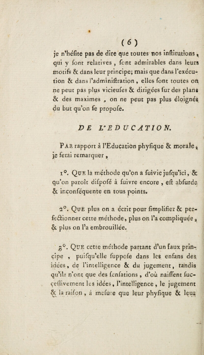 je n’héfite pas de dire que toutes nos inftimtions * qui y font relatives , font admirables dans leurs motifs & dans leur principe; mais que dans l’exécu¬ tion & dans i’adminifîration , elles font toutes on ne peut pas plus vicieufes & dirigées fur des plans & des maximes 3 on ne peut pas plus éloignés, du but qu’on fe propofe. r VE L3 ED U CATION. PAR rapport â l’Education phyfique & morale* je ferai remarquer, i°. Que la méthode qu’on a fuivie jufqu’ici, & qu’on paroît difpofé à fuivre encore , eil abfurde. & inconféquente en tous points, 2°. Que plus on a écrit pour fimplifier & per¬ fectionner cette méthode, plus on l’a compliquée & plus on l’a embrouillée» / Que cette méthode partant d’un faux prin¬ cipe , puifqu’elle fuppofe dans les enfans des. idées, de rintelligence & du jugement, tandis qu’ils n’ont que des fenfations, d’où naifîent fuc- çeflivement les idées, l’intelligence , le jugement & la raifon , à mefute que leur phyfique & leu$